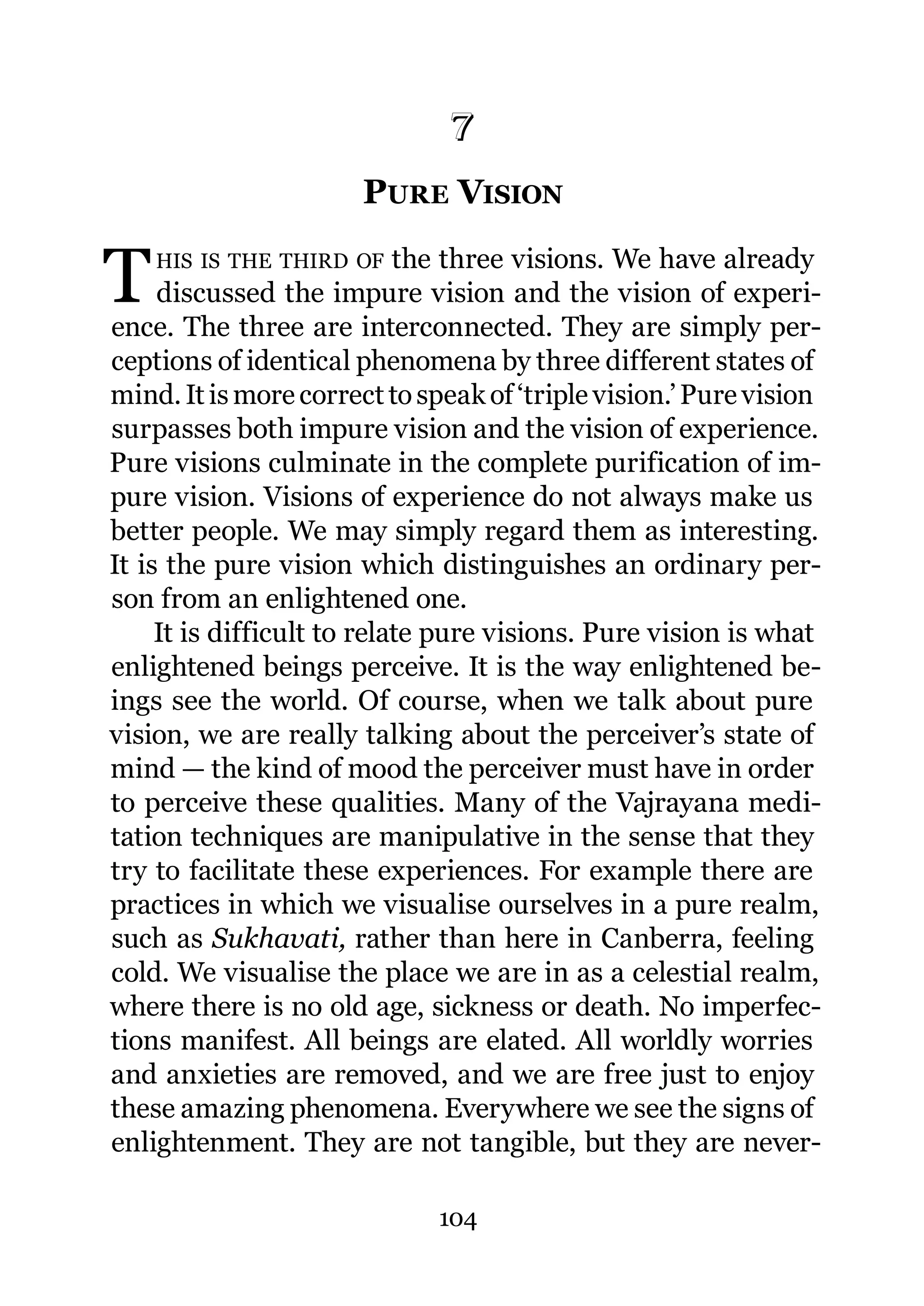 7
                      7.   PURE VISION

T   HIS IS THE THIRD OF     the three visions. We have already
     discussed the impure vision and the vision of experi-
ence. The three are interconnected. They are simply per-
ceptions of identical phenomena by three different states of
mind. It is more correct to speak of ‘triple vision.’ Pure vision
surpasses both impure vision and the vision of experience.
Pure visions culminate in the complete purification of im-
pure vision. Visions of experience do not always make us
better people. We may simply regard them as interesting.
It is the pure vision which distinguishes an ordinary per-
son from an enlightened one.
     It is difficult to relate pure visions. Pure vision is what
enlightened beings perceive. It is the way enlightened be-
ings see the world. Of course, when we talk about pure
vision, we are really talking about the perceiver’s state of
mind — the kind of mood the perceiver must have in order
to perceive these qualities. Many of the Vajrayana medi-
tation techniques are manipulative in the sense that they
try to facilitate these experiences. For example there are
practices in which we visualise ourselves in a pure realm,
such as Sukhavati, rather than here in Canberra, feeling
cold. We visualise the place we are in as a celestial realm,
where there is no old age, sickness or death. No imperfec-
tions manifest. All beings are elated. All worldly worries
and anxieties are removed, and we are free just to enjoy
these amazing phenomena. Everywhere we see the signs of
enlightenment. They are not tangible, but they are never-

                               104
 