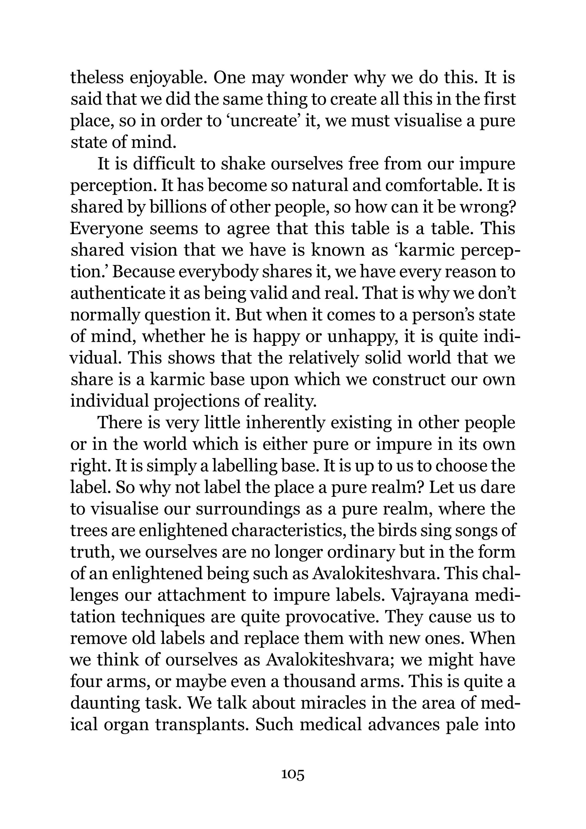 theless enjoyable. One may wonder why we do this. It is
said that we did the same thing to create all this in the first
place, so in order to ‘uncreate’ it, we must visualise a pure
state of mind.
    It is difficult to shake ourselves free from our impure
perception. It has become so natural and comfortable. It is
shared by billions of other people, so how can it be wrong?
Everyone seems to agree that this table is a table. This
shared vision that we have is known as ‘karmic percep-
tion.’ Because everybody shares it, we have every reason to
authenticate it as being valid and real. That is why we don’t
normally question it. But when it comes to a person’s state
of mind, whether he is happy or unhappy, it is quite indi-
vidual. This shows that the relatively solid world that we
share is a karmic base upon which we construct our own
individual projections of reality.
    There is very little inherently existing in other people
or in the world which is either pure or impure in its own
right. It is simply a labelling base. It is up to us to choose the
label. So why not label the place a pure realm? Let us dare
to visualise our surroundings as a pure realm, where the
trees are enlightened characteristics, the birds sing songs of
truth, we ourselves are no longer ordinary but in the form
of an enlightened being such as Avalokiteshvara. This chal-
lenges our attachment to impure labels. Vajrayana medi-
tation techniques are quite provocative. They cause us to
remove old labels and replace them with new ones. When
we think of ourselves as Avalokiteshvara; we might have
four arms, or maybe even a thousand arms. This is quite a
daunting task. We talk about miracles in the area of med-
ical organ transplants. Such medical advances pale into

                              105
 