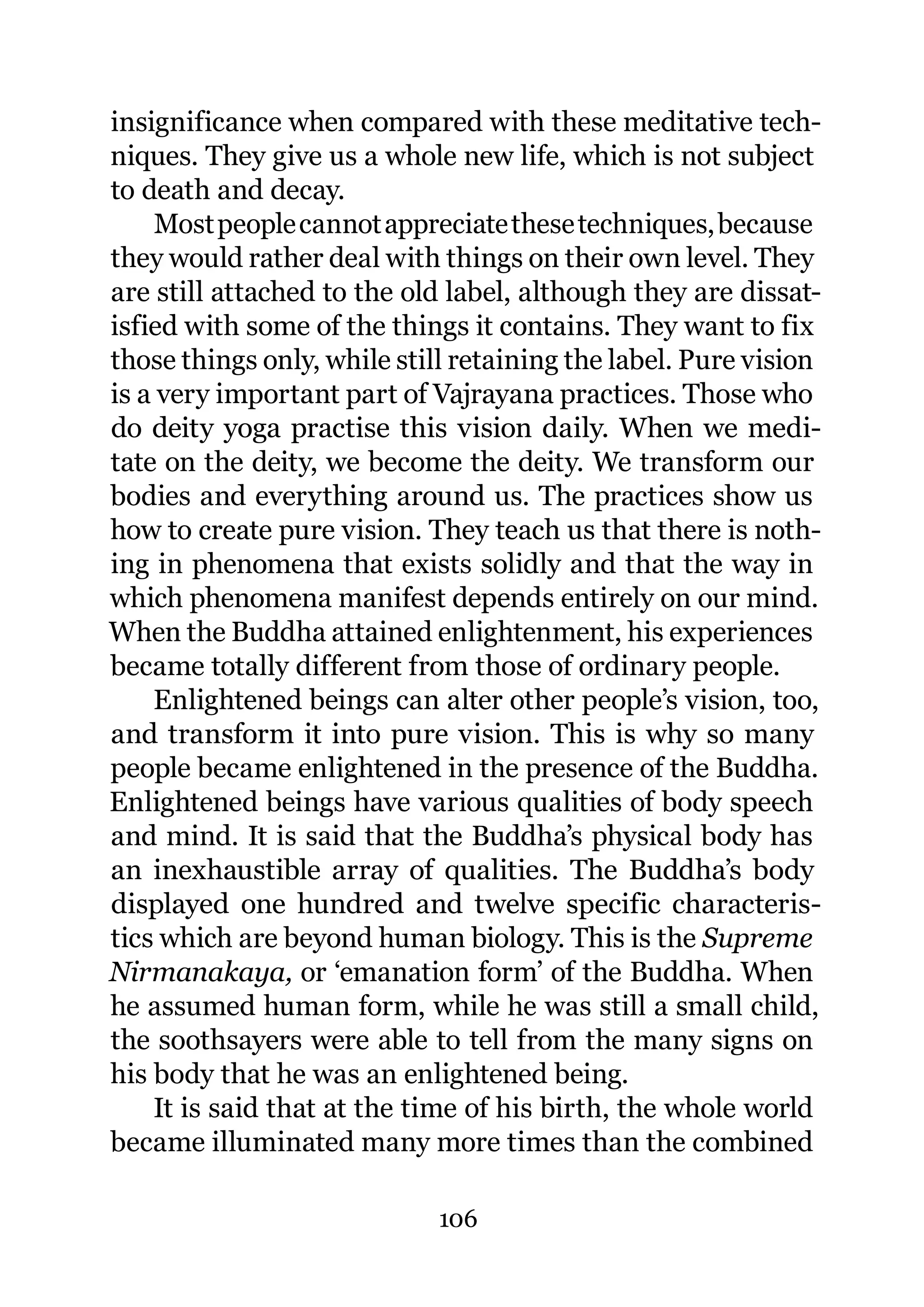 insignificance when compared with these meditative tech-
niques. They give us a whole new life, which is not subject
to death and decay.
     Most people cannot appreciate these techniques, because
they would rather deal with things on their own level. They
are still attached to the old label, although they are dissat-
isfied with some of the things it contains. They want to fix
those things only, while still retaining the label. Pure vision
is a very important part of Vajrayana practices. Those who
do deity yoga practise this vision daily. When we medi-
tate on the deity, we become the deity. We transform our
bodies and everything around us. The practices show us
how to create pure vision. They teach us that there is noth-
ing in phenomena that exists solidly and that the way in
which phenomena manifest depends entirely on our mind.
When the Buddha attained enlightenment, his experiences
became totally different from those of ordinary people.
    Enlightened beings can alter other people’s vision, too,
and transform it into pure vision. This is why so many
people became enlightened in the presence of the Buddha.
Enlightened beings have various qualities of body speech
and mind. It is said that the Buddha’s physical body has
an inexhaustible array of qualities. The Buddha’s body
displayed one hundred and twelve specific characteris-
tics which are beyond human biology. This is the Supreme
Nirmanakaya, or ‘emanation form’ of the Buddha. When
he assumed human form, while he was still a small child,
the soothsayers were able to tell from the many signs on
his body that he was an enlightened being.
    It is said that at the time of his birth, the whole world
became illuminated many more times than the combined

                             106
 