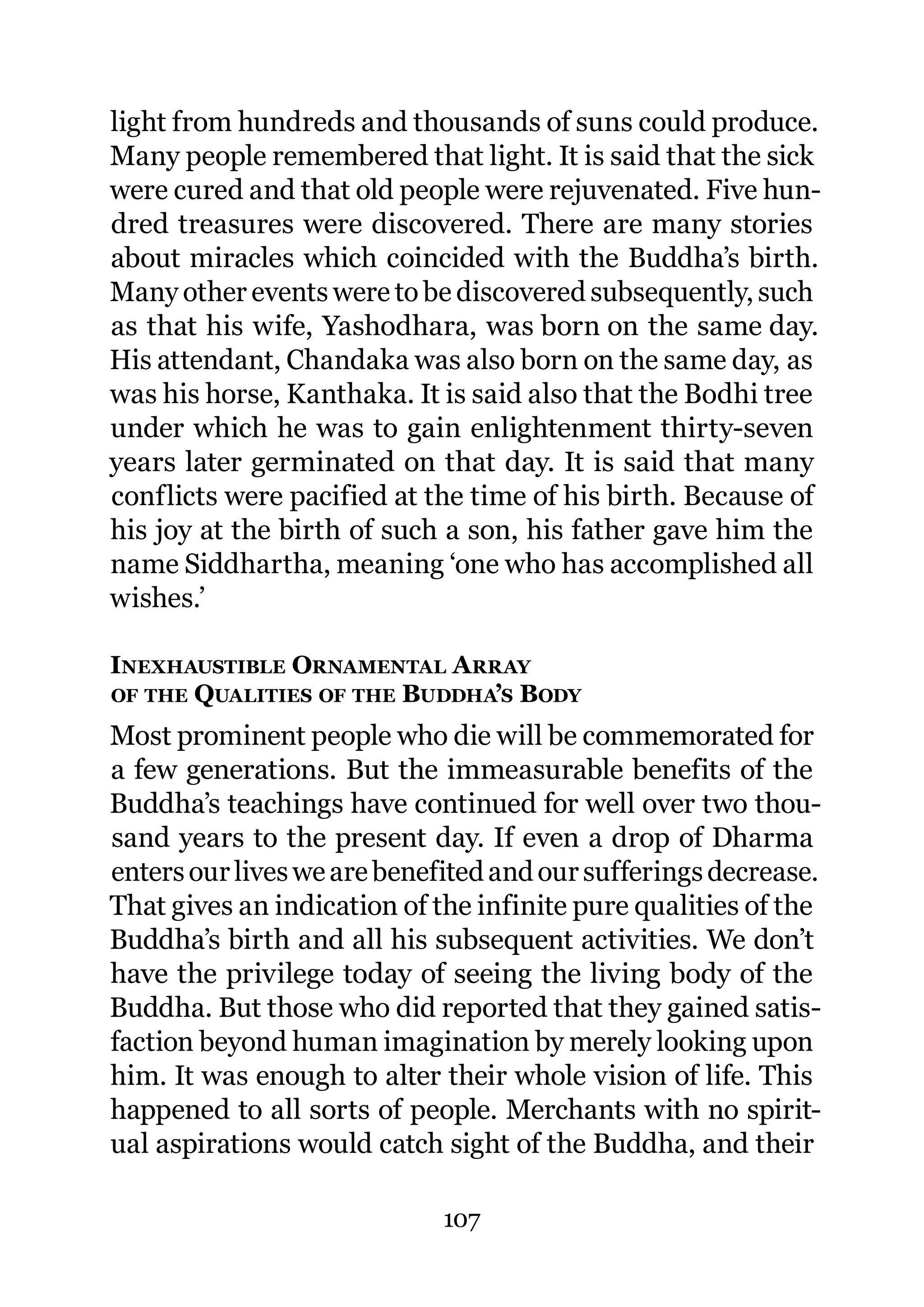 light from hundreds and thousands of suns could produce.
Many people remembered that light. It is said that the sick
were cured and that old people were rejuvenated. Five hun-
dred treasures were discovered. There are many stories
about miracles which coincided with the Buddha’s birth.
Many other events were to be discovered subsequently, such
as that his wife, Yashodhara, was born on the same day.
His attendant, Chandaka was also born on the same day, as
was his horse, Kanthaka. It is said also that the Bodhi tree
under which he was to gain enlightenment thirty-seven
years later germinated on that day. It is said that many
conflicts were pacified at the time of his birth. Because of
his joy at the birth of such a son, his father gave him the
name Siddhartha, meaning ‘one who has accomplished all
wishes.’

INEXHAUSTIBLE ORNAMENTAL A RRAY
OF THE QUALITIES OF THE BUDDHA’S BODY

Most prominent people who die will be commemorated for
a few generations. But the immeasurable benefits of the
Buddha’s teachings have continued for well over two thou-
sand years to the present day. If even a drop of Dharma
enters our lives we are benefited and our sufferings decrease.
That gives an indication of the infinite pure qualities of the
Buddha’s birth and all his subsequent activities. We don’t
have the privilege today of seeing the living body of the
Buddha. But those who did reported that they gained satis-
faction beyond human imagination by merely looking upon
him. It was enough to alter their whole vision of life. This
happened to all sorts of people. Merchants with no spirit-
ual aspirations would catch sight of the Buddha, and their

                             107
 