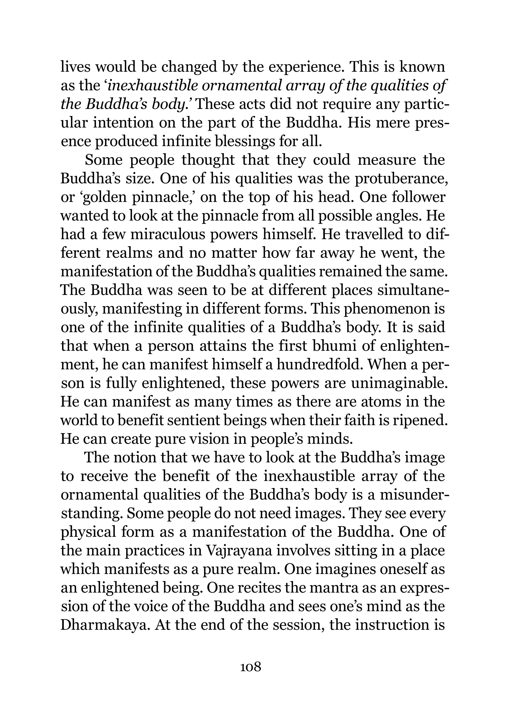 lives would be changed by the experience. This is known
as the ‘inexhaustible ornamental array of the qualities of
the Buddha’s body.’ These acts did not require any partic-
ular intention on the part of the Buddha. His mere pres-
ence produced infinite blessings for all.
    Some people thought that they could measure the
Buddha’s size. One of his qualities was the protuberance,
or ‘golden pinnacle,’ on the top of his head. One follower
wanted to look at the pinnacle from all possible angles. He
had a few miraculous powers himself. He travelled to dif-
ferent realms and no matter how far away he went, the
manifestation of the Buddha’s qualities remained the same.
The Buddha was seen to be at different places simultane-
ously, manifesting in different forms. This phenomenon is
one of the infinite qualities of a Buddha’s body. It is said
that when a person attains the first bhumi of enlighten-
ment, he can manifest himself a hundredfold. When a per-
son is fully enlightened, these powers are unimaginable.
He can manifest as many times as there are atoms in the
world to benefit sentient beings when their faith is ripened.
He can create pure vision in people’s minds.
    The notion that we have to look at the Buddha’s image
to receive the benefit of the inexhaustible array of the
ornamental qualities of the Buddha’s body is a misunder-
standing. Some people do not need images. They see every
physical form as a manifestation of the Buddha. One of
the main practices in Vajrayana involves sitting in a place
which manifests as a pure realm. One imagines oneself as
an enlightened being. One recites the mantra as an expres-
sion of the voice of the Buddha and sees one’s mind as the
Dharmakaya. At the end of the session, the instruction is

                            108
 
