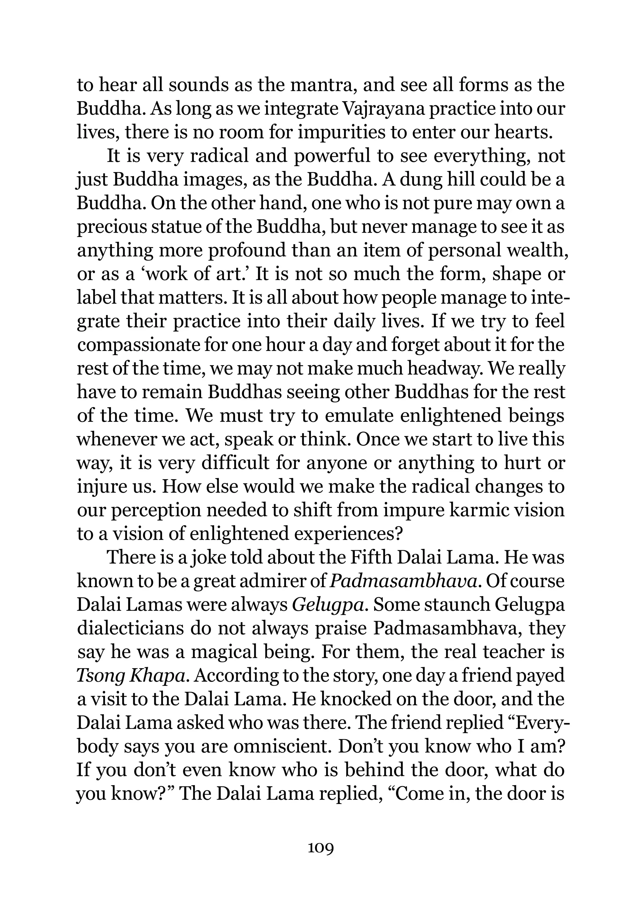 to hear all sounds as the mantra, and see all forms as the
Buddha. As long as we integrate Vajrayana practice into our
lives, there is no room for impurities to enter our hearts.
    It is very radical and powerful to see everything, not
just Buddha images, as the Buddha. A dung hill could be a
Buddha. On the other hand, one who is not pure may own a
precious statue of the Buddha, but never manage to see it as
anything more profound than an item of personal wealth,
or as a ‘work of art.’ It is not so much the form, shape or
label that matters. It is all about how people manage to inte-
grate their practice into their daily lives. If we try to feel
compassionate for one hour a day and forget about it for the
rest of the time, we may not make much headway. We really
have to remain Buddhas seeing other Buddhas for the rest
of the time. We must try to emulate enlightened beings
whenever we act, speak or think. Once we start to live this
way, it is very difficult for anyone or anything to hurt or
injure us. How else would we make the radical changes to
our perception needed to shift from impure karmic vision
to a vision of enlightened experiences?
    There is a joke told about the Fifth Dalai Lama. He was
known to be a great admirer of Padmasambhava. Of course
Dalai Lamas were always Gelugpa. Some staunch Gelugpa
dialecticians do not always praise Padmasambhava, they
say he was a magical being. For them, the real teacher is
Tsong Khapa. According to the story, one day a friend payed
a visit to the Dalai Lama. He knocked on the door, and the
Dalai Lama asked who was there. The friend replied “Every-
body says you are omniscient. Don’t you know who I am?
If you don’t even know who is behind the door, what do
you know?” The Dalai Lama replied, “Come in, the door is

                             109
 