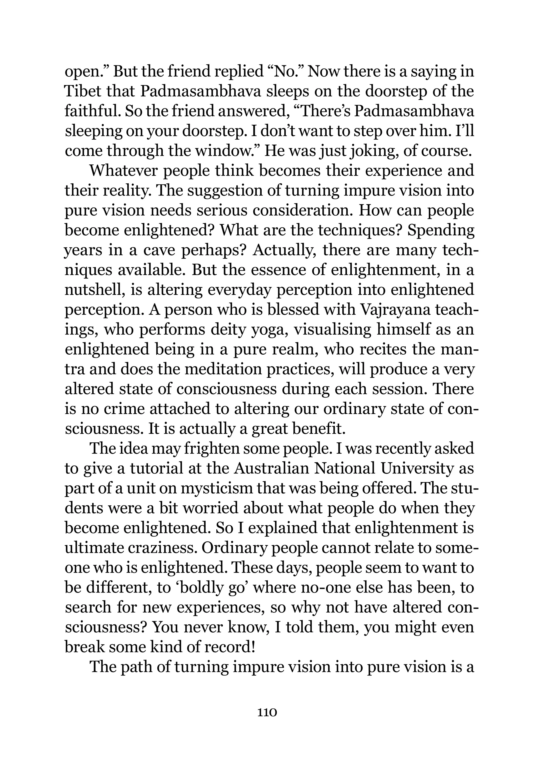 open.” But the friend replied “No.” Now there is a saying in
Tibet that Padmasambhava sleeps on the doorstep of the
faithful. So the friend answered, “There’s Padmasambhava
sleeping on your doorstep. I don’t want to step over him. I’ll
come through the window.” He was just joking, of course.
    Whatever people think becomes their experience and
their reality. The suggestion of turning impure vision into
pure vision needs serious consideration. How can people
become enlightened? What are the techniques? Spending
years in a cave perhaps? Actually, there are many tech-
niques available. But the essence of enlightenment, in a
nutshell, is altering everyday perception into enlightened
perception. A person who is blessed with Vajrayana teach-
ings, who performs deity yoga, visualising himself as an
enlightened being in a pure realm, who recites the man-
tra and does the meditation practices, will produce a very
altered state of consciousness during each session. There
is no crime attached to altering our ordinary state of con-
sciousness. It is actually a great benefit.
    The idea may frighten some people. I was recently asked
to give a tutorial at the Australian National University as
part of a unit on mysticism that was being offered. The stu-
dents were a bit worried about what people do when they
become enlightened. So I explained that enlightenment is
ultimate craziness. Ordinary people cannot relate to some-
one who is enlightened. These days, people seem to want to
be different, to ‘boldly go’ where no-one else has been, to
search for new experiences, so why not have altered con-
sciousness? You never know, I told them, you might even
break some kind of record!
    The path of turning impure vision into pure vision is a

                            110
 