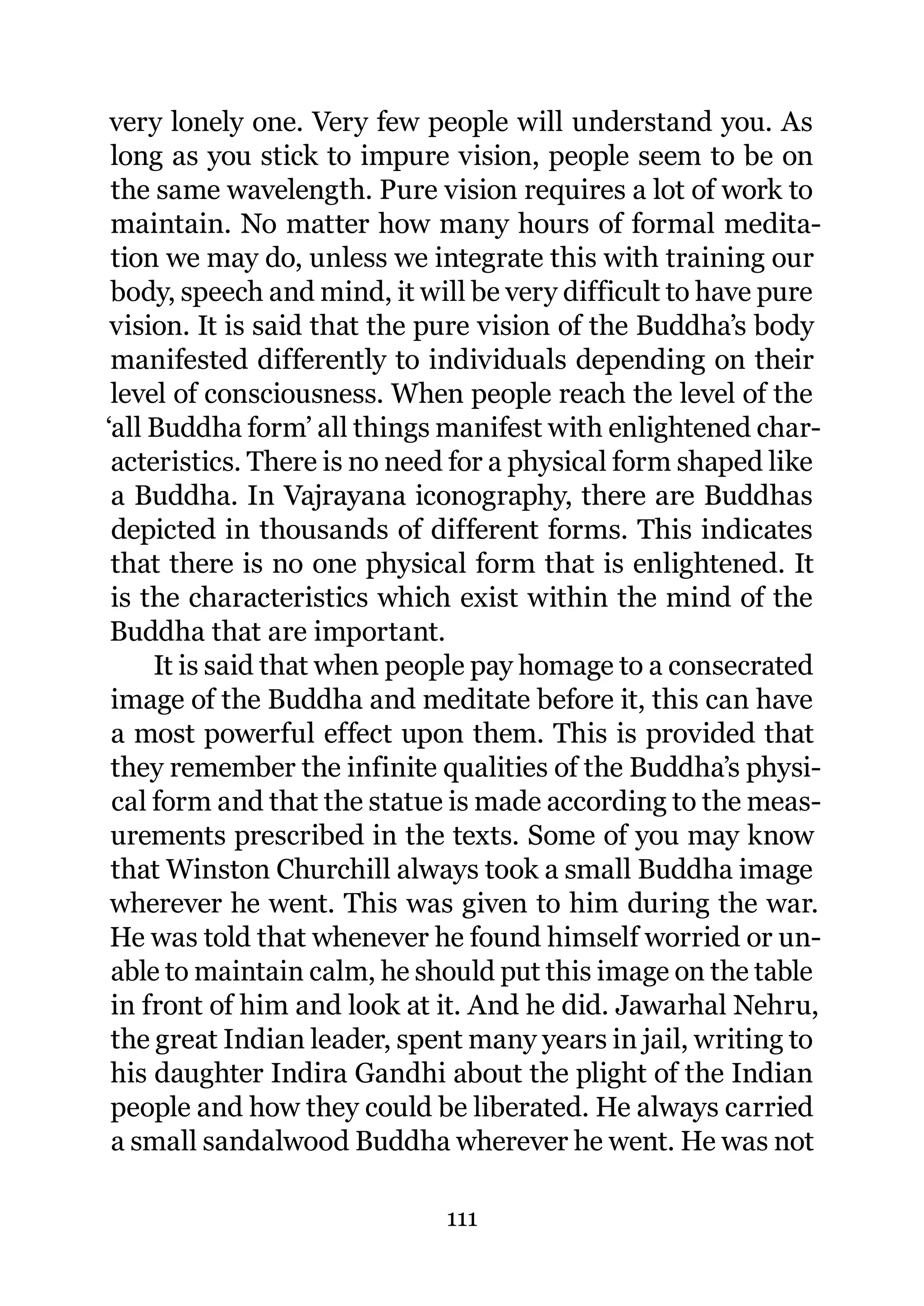 very lonely one. Very few people will understand you. As
 long as you stick to impure vision, people seem to be on
 the same wavelength. Pure vision requires a lot of work to
 maintain. No matter how many hours of formal medita-
 tion we may do, unless we integrate this with training our
 body, speech and mind, it will be very difficult to have pure
 vision. It is said that the pure vision of the Buddha’s body
 manifested differently to individuals depending on their
 level of consciousness. When people reach the level of the
‘all Buddha form’ all things manifest with enlightened char-
 acteristics. There is no need for a physical form shaped like
 a Buddha. In Vajrayana iconography, there are Buddhas
 depicted in thousands of different forms. This indicates
 that there is no one physical form that is enlightened. It
 is the characteristics which exist within the mind of the
 Buddha that are important.
     It is said that when people pay homage to a consecrated
 image of the Buddha and meditate before it, this can have
 a most powerful effect upon them. This is provided that
 they remember the infinite qualities of the Buddha’s physi-
 cal form and that the statue is made according to the meas-
 urements prescribed in the texts. Some of you may know
 that Winston Churchill always took a small Buddha image
 wherever he went. This was given to him during the war.
 He was told that whenever he found himself worried or un-
 able to maintain calm, he should put this image on the table
 in front of him and look at it. And he did. Jawarhal Nehru,
 the great Indian leader, spent many years in jail, writing to
 his daughter Indira Gandhi about the plight of the Indian
 people and how they could be liberated. He always carried
 a small sandalwood Buddha wherever he went. He was not

                             111
 