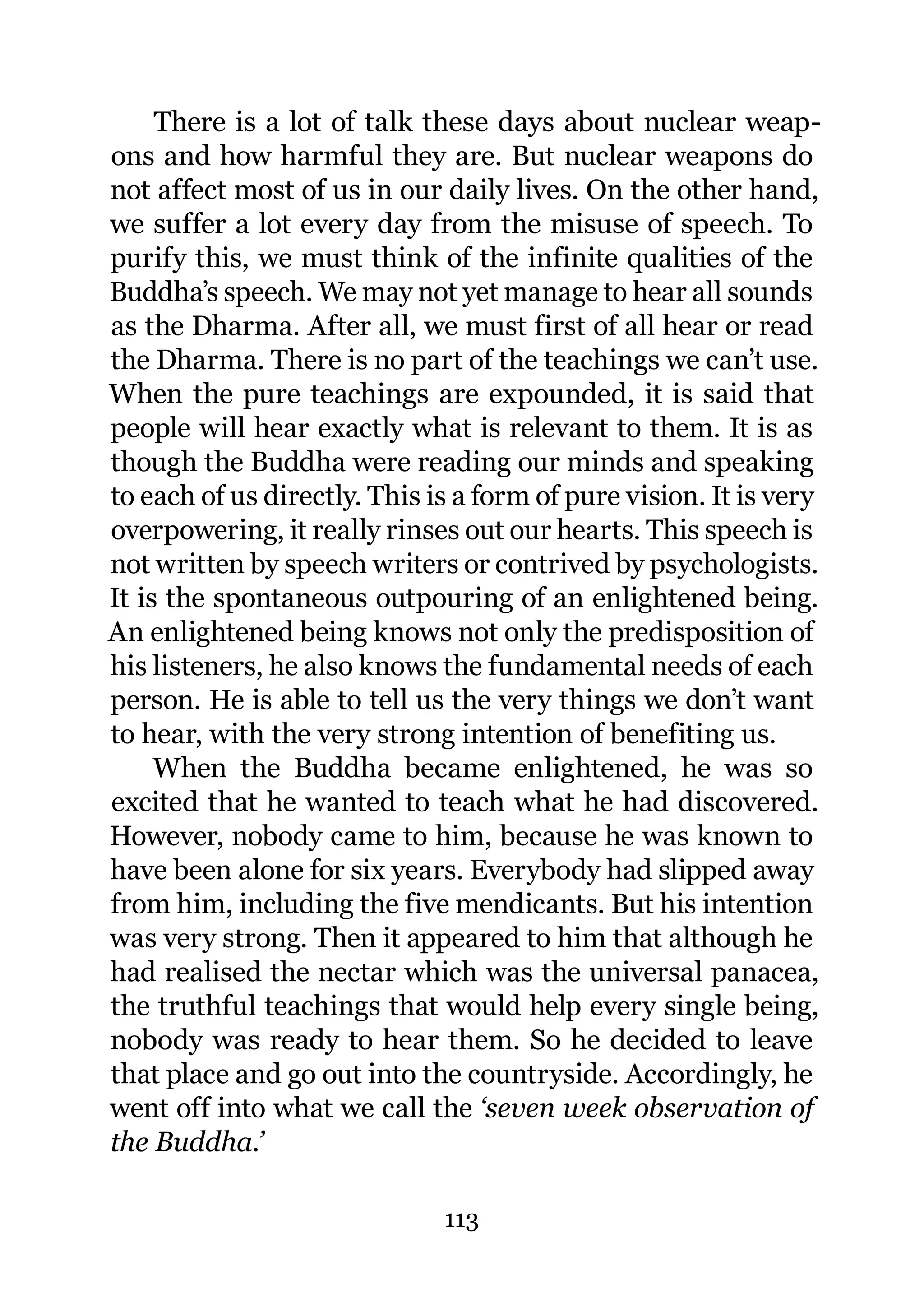 There is a lot of talk these days about nuclear weap-
ons and how harmful they are. But nuclear weapons do
not affect most of us in our daily lives. On the other hand,
we suffer a lot every day from the misuse of speech. To
purify this, we must think of the infinite qualities of the
Buddha’s speech. We may not yet manage to hear all sounds
as the Dharma. After all, we must first of all hear or read
the Dharma. There is no part of the teachings we can’t use.
When the pure teachings are expounded, it is said that
people will hear exactly what is relevant to them. It is as
though the Buddha were reading our minds and speaking
to each of us directly. This is a form of pure vision. It is very
overpowering, it really rinses out our hearts. This speech is
not written by speech writers or contrived by psychologists.
It is the spontaneous outpouring of an enlightened being.
An enlightened being knows not only the predisposition of
his listeners, he also knows the fundamental needs of each
person. He is able to tell us the very things we don’t want
to hear, with the very strong intention of benefiting us.
     When the Buddha became enlightened, he was so
excited that he wanted to teach what he had discovered.
However, nobody came to him, because he was known to
have been alone for six years. Everybody had slipped away
from him, including the five mendicants. But his intention
was very strong. Then it appeared to him that although he
had realised the nectar which was the universal panacea,
the truthful teachings that would help every single being,
nobody was ready to hear them. So he decided to leave
that place and go out into the countryside. Accordingly, he
went off into what we call the ‘seven week observation of
the Buddha.’

                              113
 