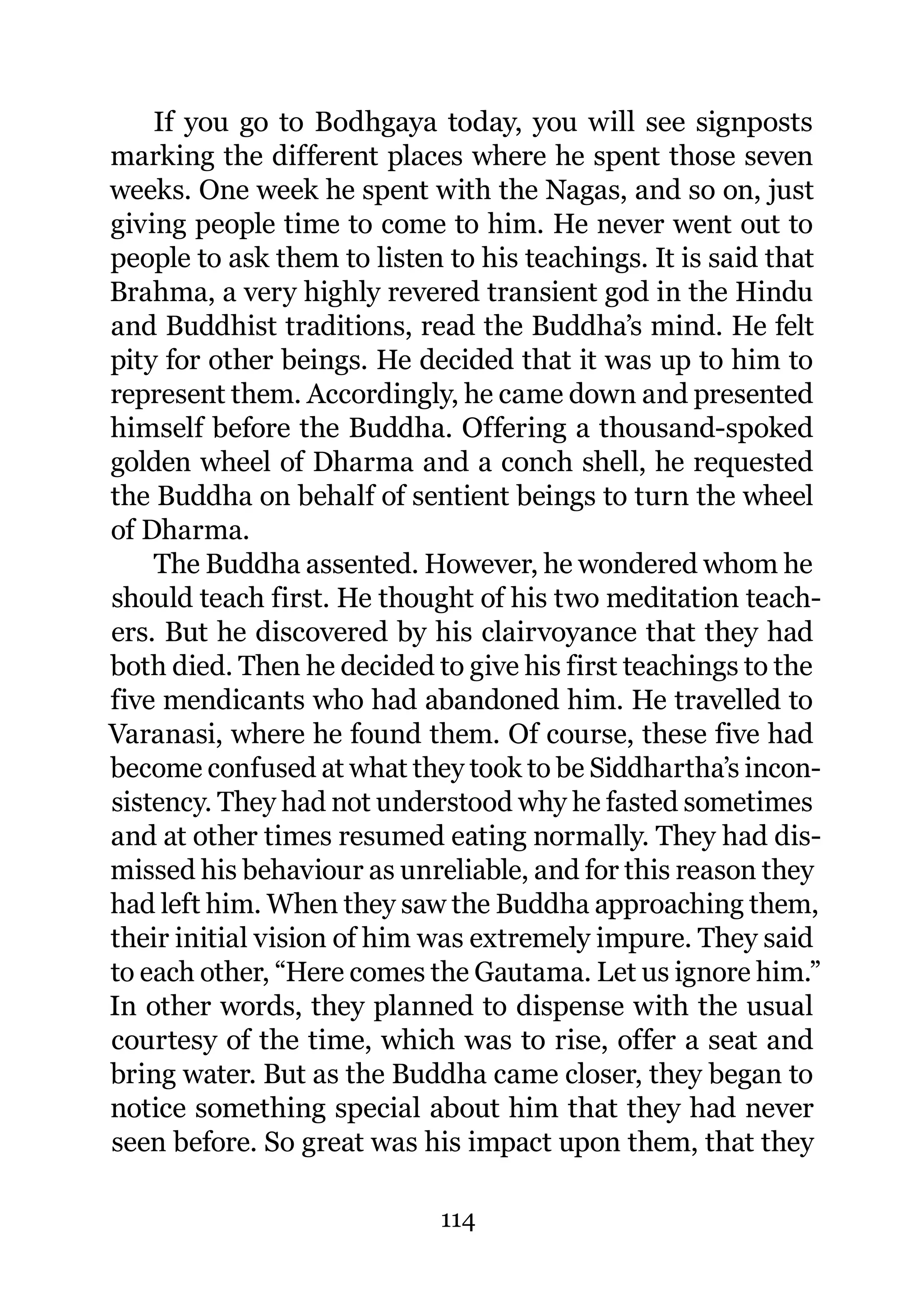 If you go to Bodhgaya today, you will see signposts
marking the different places where he spent those seven
weeks. One week he spent with the Nagas, and so on, just
giving people time to come to him. He never went out to
people to ask them to listen to his teachings. It is said that
Brahma, a very highly revered transient god in the Hindu
and Buddhist traditions, read the Buddha’s mind. He felt
pity for other beings. He decided that it was up to him to
represent them. Accordingly, he came down and presented
himself before the Buddha. Offering a thousand-spoked
golden wheel of Dharma and a conch shell, he requested
the Buddha on behalf of sentient beings to turn the wheel
of Dharma.
    The Buddha assented. However, he wondered whom he
should teach first. He thought of his two meditation teach-
ers. But he discovered by his clairvoyance that they had
both died. Then he decided to give his first teachings to the
five mendicants who had abandoned him. He travelled to
Varanasi, where he found them. Of course, these five had
become confused at what they took to be Siddhartha’s incon-
sistency. They had not understood why he fasted sometimes
and at other times resumed eating normally. They had dis-
missed his behaviour as unreliable, and for this reason they
had left him. When they saw the Buddha approaching them,
their initial vision of him was extremely impure. They said
to each other, “Here comes the Gautama. Let us ignore him.”
In other words, they planned to dispense with the usual
courtesy of the time, which was to rise, offer a seat and
bring water. But as the Buddha came closer, they began to
notice something special about him that they had never
seen before. So great was his impact upon them, that they

                            114
 