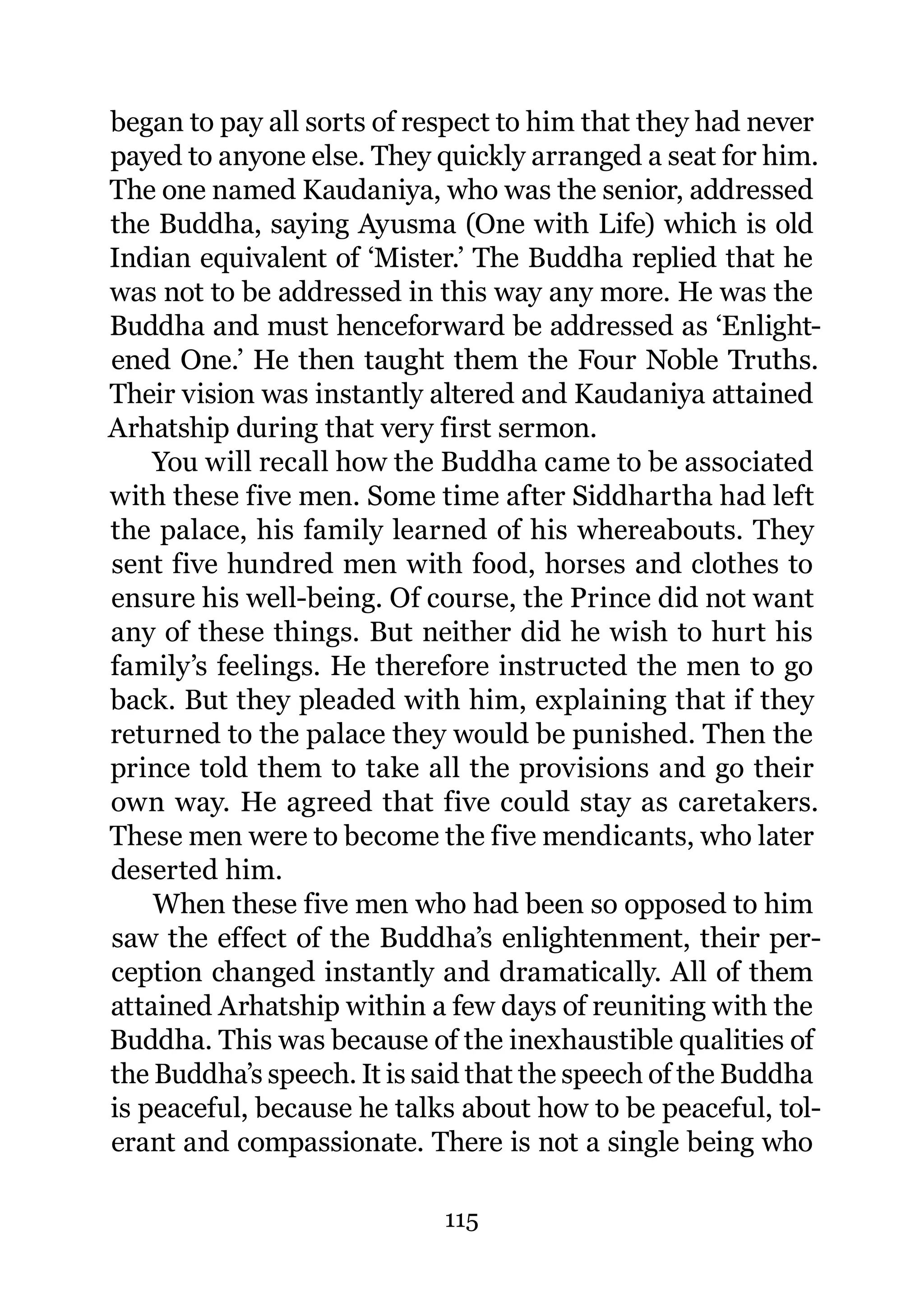 began to pay all sorts of respect to him that they had never
payed to anyone else. They quickly arranged a seat for him.
The one named Kaudaniya, who was the senior, addressed
the Buddha, saying Ayusma (One with Life) which is old
Indian equivalent of ‘Mister.’ The Buddha replied that he
was not to be addressed in this way any more. He was the
Buddha and must henceforward be addressed as ‘Enlight-
ened One.’ He then taught them the Four Noble Truths.
Their vision was instantly altered and Kaudaniya attained
Arhatship during that very first sermon.
    You will recall how the Buddha came to be associated
with these five men. Some time after Siddhartha had left
the palace, his family learned of his whereabouts. They
sent five hundred men with food, horses and clothes to
ensure his well-being. Of course, the Prince did not want
any of these things. But neither did he wish to hurt his
family’s feelings. He therefore instructed the men to go
back. But they pleaded with him, explaining that if they
returned to the palace they would be punished. Then the
prince told them to take all the provisions and go their
own way. He agreed that five could stay as caretakers.
These men were to become the five mendicants, who later
deserted him.
    When these five men who had been so opposed to him
saw the effect of the Buddha’s enlightenment, their per-
ception changed instantly and dramatically. All of them
attained Arhatship within a few days of reuniting with the
Buddha. This was because of the inexhaustible qualities of
the Buddha’s speech. It is said that the speech of the Buddha
is peaceful, because he talks about how to be peaceful, tol-
erant and compassionate. There is not a single being who

                            115
 