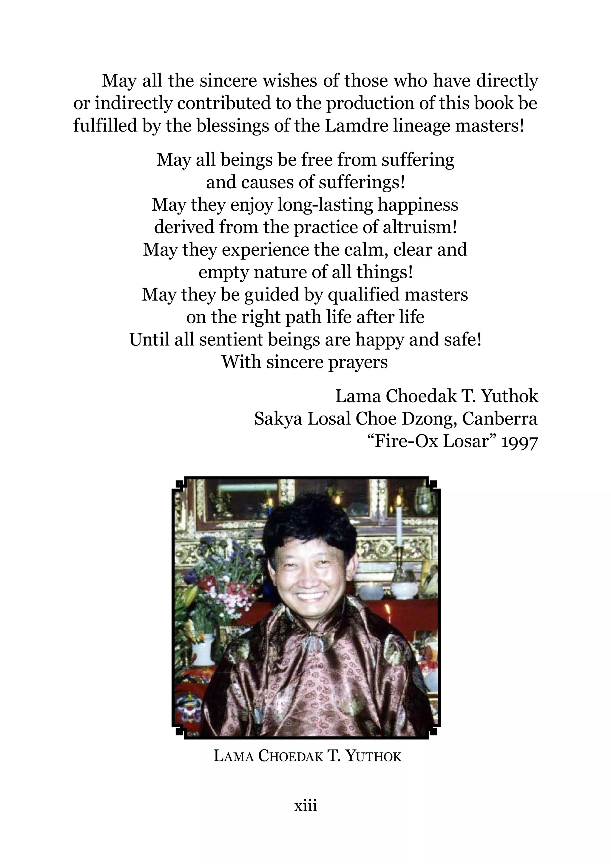 May all the sincere wishes of those who have directly
or indirectly contributed to the production of this book be
fulfilled by the blessings of the Lamdre lineage masters!
          May all beings be free from suffering
                  and causes of sufferings!
         May they enjoy long-lasting happiness
         derived from the practice of altruism!
        May they experience the calm, clear and
                 empty nature of all things!
        May they be guided by qualified masters
              on the right path life after life
       Until all sentient beings are happy and safe!
                    With sincere prayers
                               Lama Choedak T. Yuthok
                      Sakya Losal Choe Dzong, Canberra
                                   “Fire-Ox Losar” 1997




                 L AMA CHOEDAK T. YUTHOK

                            xiii
 