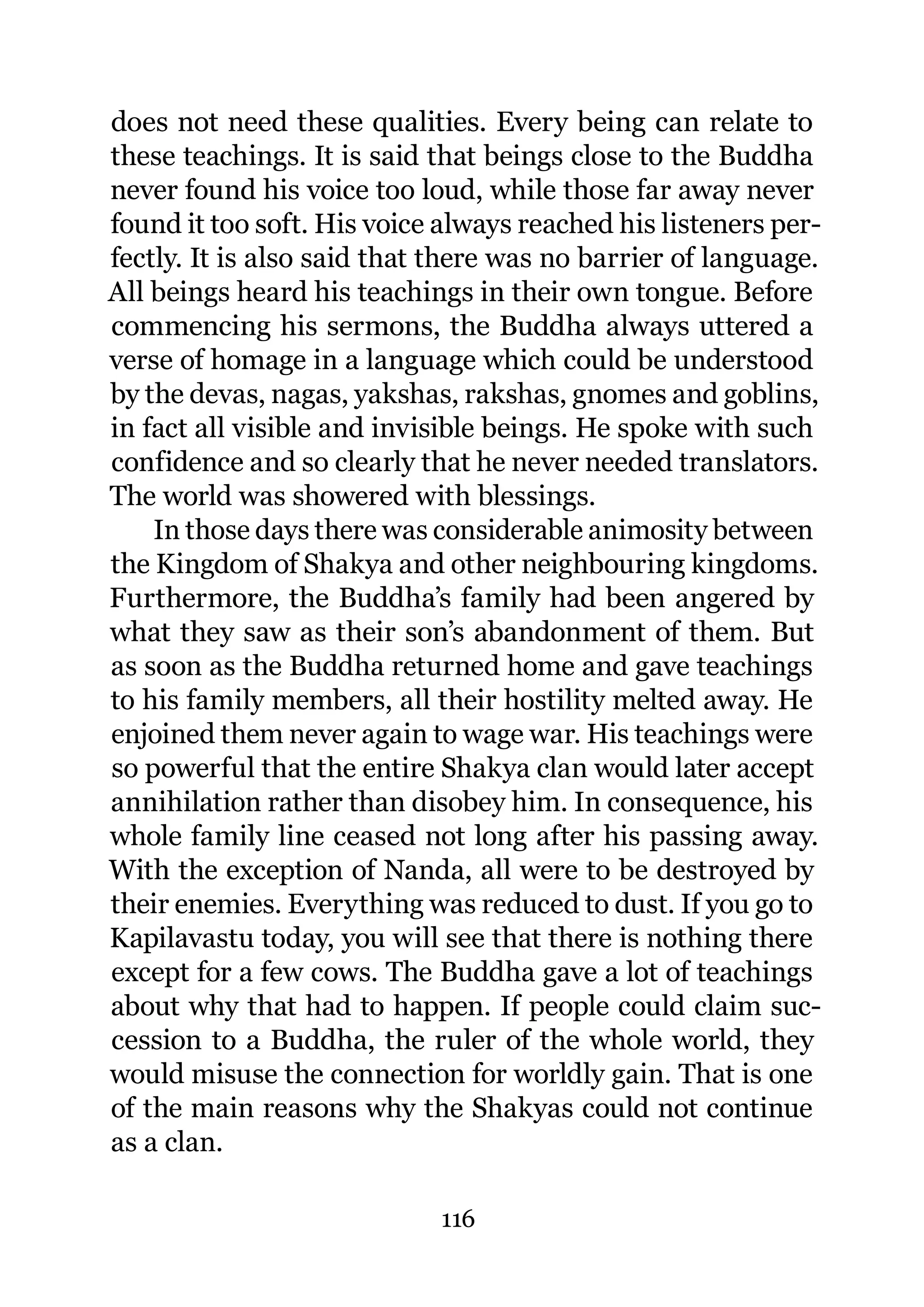 does not need these qualities. Every being can relate to
these teachings. It is said that beings close to the Buddha
never found his voice too loud, while those far away never
found it too soft. His voice always reached his listeners per-
fectly. It is also said that there was no barrier of language.
All beings heard his teachings in their own tongue. Before
commencing his sermons, the Buddha always uttered a
verse of homage in a language which could be understood
by the devas, nagas, yakshas, rakshas, gnomes and goblins,
in fact all visible and invisible beings. He spoke with such
confidence and so clearly that he never needed translators.
The world was showered with blessings.
    In those days there was considerable animosity between
the Kingdom of Shakya and other neighbouring kingdoms.
Furthermore, the Buddha’s family had been angered by
what they saw as their son’s abandonment of them. But
as soon as the Buddha returned home and gave teachings
to his family members, all their hostility melted away. He
enjoined them never again to wage war. His teachings were
so powerful that the entire Shakya clan would later accept
annihilation rather than disobey him. In consequence, his
whole family line ceased not long after his passing away.
With the exception of Nanda, all were to be destroyed by
their enemies. Everything was reduced to dust. If you go to
Kapilavastu today, you will see that there is nothing there
except for a few cows. The Buddha gave a lot of teachings
about why that had to happen. If people could claim suc-
cession to a Buddha, the ruler of the whole world, they
would misuse the connection for worldly gain. That is one
of the main reasons why the Shakyas could not continue
as a clan.

                            116
 