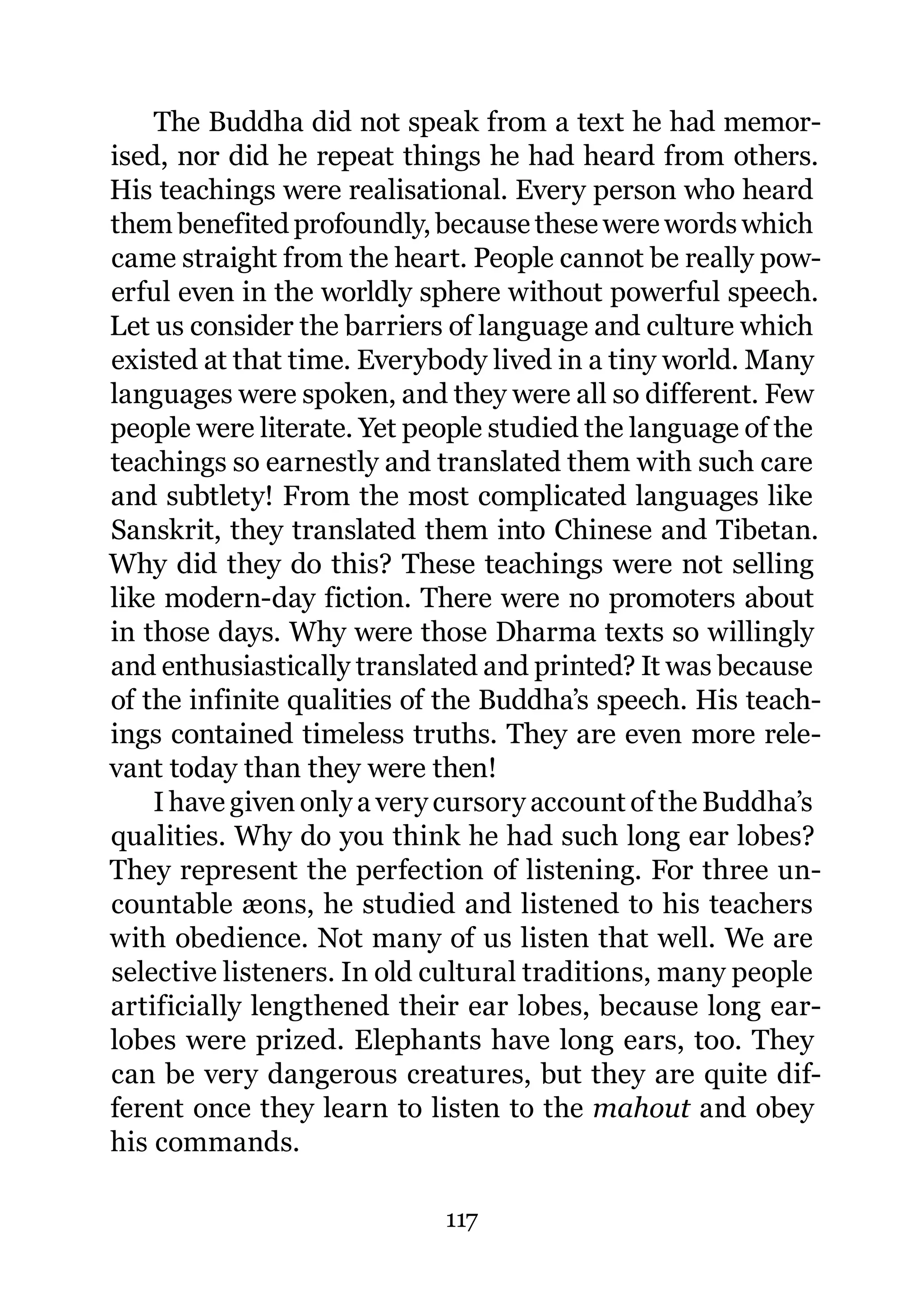 The Buddha did not speak from a text he had memor-
ised, nor did he repeat things he had heard from others.
His teachings were realisational. Every person who heard
them benefited profoundly, because these were words which
came straight from the heart. People cannot be really pow-
erful even in the worldly sphere without powerful speech.
Let us consider the barriers of language and culture which
existed at that time. Everybody lived in a tiny world. Many
languages were spoken, and they were all so different. Few
people were literate. Yet people studied the language of the
teachings so earnestly and translated them with such care
and subtlety! From the most complicated languages like
Sanskrit, they translated them into Chinese and Tibetan.
Why did they do this? These teachings were not selling
like modern-day fiction. There were no promoters about
in those days. Why were those Dharma texts so willingly
and enthusiastically translated and printed? It was because
of the infinite qualities of the Buddha’s speech. His teach-
ings contained timeless truths. They are even more rele-
vant today than they were then!
    I have given only a very cursory account of the Buddha’s
qualities. Why do you think he had such long ear lobes?
They represent the perfection of listening. For three un-
countable æons, he studied and listened to his teachers
with obedience. Not many of us listen that well. We are
selective listeners. In old cultural traditions, many people
artificially lengthened their ear lobes, because long ear-
lobes were prized. Elephants have long ears, too. They
can be very dangerous creatures, but they are quite dif-
ferent once they learn to listen to the mahout and obey
his commands.

                            117
 