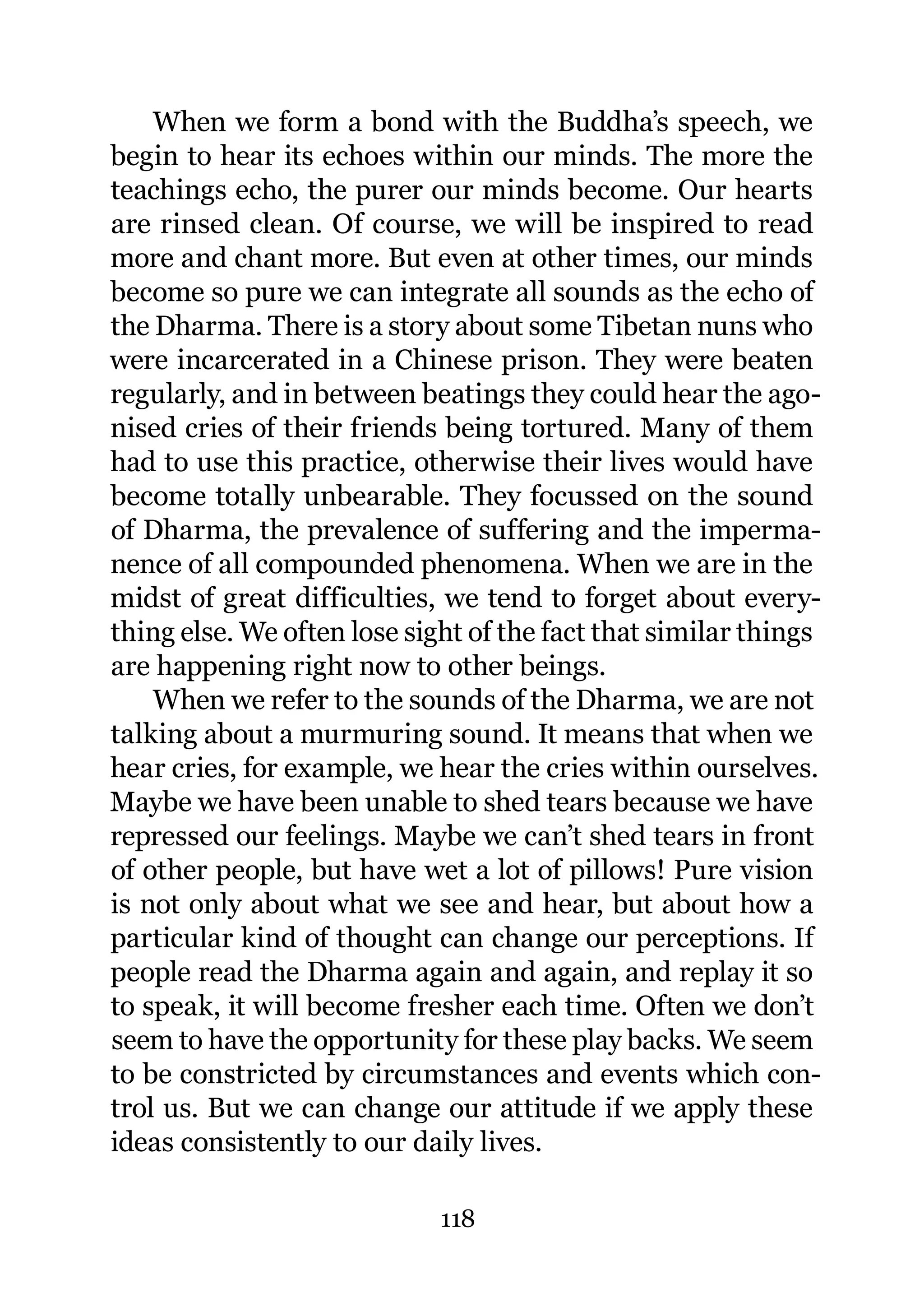 When we form a bond with the Buddha’s speech, we
begin to hear its echoes within our minds. The more the
teachings echo, the purer our minds become. Our hearts
are rinsed clean. Of course, we will be inspired to read
more and chant more. But even at other times, our minds
become so pure we can integrate all sounds as the echo of
the Dharma. There is a story about some Tibetan nuns who
were incarcerated in a Chinese prison. They were beaten
regularly, and in between beatings they could hear the ago-
nised cries of their friends being tortured. Many of them
had to use this practice, otherwise their lives would have
become totally unbearable. They focussed on the sound
of Dharma, the prevalence of suffering and the imperma-
nence of all compounded phenomena. When we are in the
midst of great difficulties, we tend to forget about every-
thing else. We often lose sight of the fact that similar things
are happening right now to other beings.
    When we refer to the sounds of the Dharma, we are not
talking about a murmuring sound. It means that when we
hear cries, for example, we hear the cries within ourselves.
Maybe we have been unable to shed tears because we have
repressed our feelings. Maybe we can’t shed tears in front
of other people, but have wet a lot of pillows! Pure vision
is not only about what we see and hear, but about how a
particular kind of thought can change our perceptions. If
people read the Dharma again and again, and replay it so
to speak, it will become fresher each time. Often we don’t
seem to have the opportunity for these play backs. We seem
to be constricted by circumstances and events which con-
trol us. But we can change our attitude if we apply these
ideas consistently to our daily lives.

                             118
 
