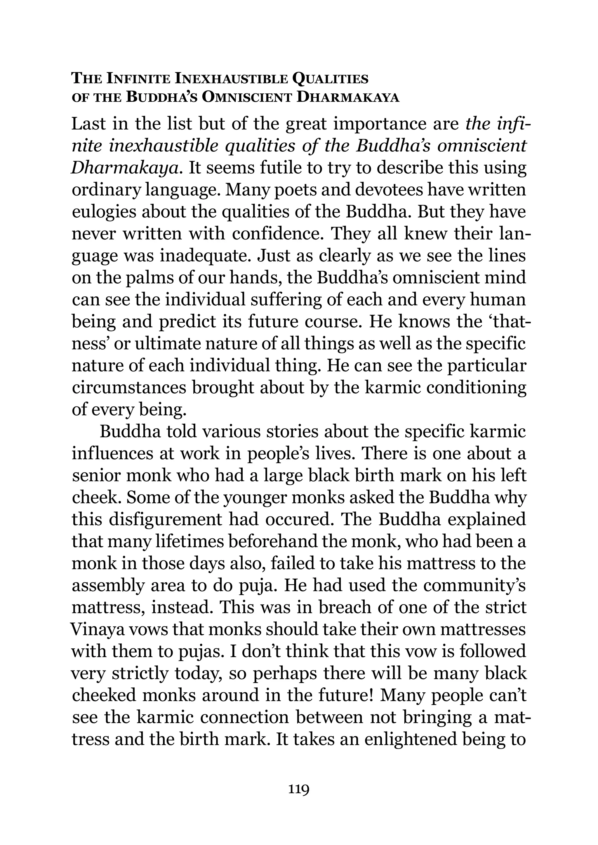 THE INFINITE INEXHAUSTIBLE QUALITIES
OF THE BUDDHA’S OMNISCIENT DHARMAKAYA

Last in the list but of the great importance are the infi-
nite inexhaustible qualities of the Buddha’s omniscient
Dharmakaya. It seems futile to try to describe this using
ordinary language. Many poets and devotees have written
eulogies about the qualities of the Buddha. But they have
never written with confidence. They all knew their lan-
guage was inadequate. Just as clearly as we see the lines
on the palms of our hands, the Buddha’s omniscient mind
can see the individual suffering of each and every human
being and predict its future course. He knows the ‘that-
ness’ or ultimate nature of all things as well as the specific
nature of each individual thing. He can see the particular
circumstances brought about by the karmic conditioning
of every being.
    Buddha told various stories about the specific karmic
influences at work in people’s lives. There is one about a
senior monk who had a large black birth mark on his left
cheek. Some of the younger monks asked the Buddha why
this disfigurement had occured. The Buddha explained
that many lifetimes beforehand the monk, who had been a
monk in those days also, failed to take his mattress to the
assembly area to do puja. He had used the community’s
mattress, instead. This was in breach of one of the strict
Vinaya vows that monks should take their own mattresses
with them to pujas. I don’t think that this vow is followed
very strictly today, so perhaps there will be many black
cheeked monks around in the future! Many people can’t
see the karmic connection between not bringing a mat-
tress and the birth mark. It takes an enlightened being to

                             119
 