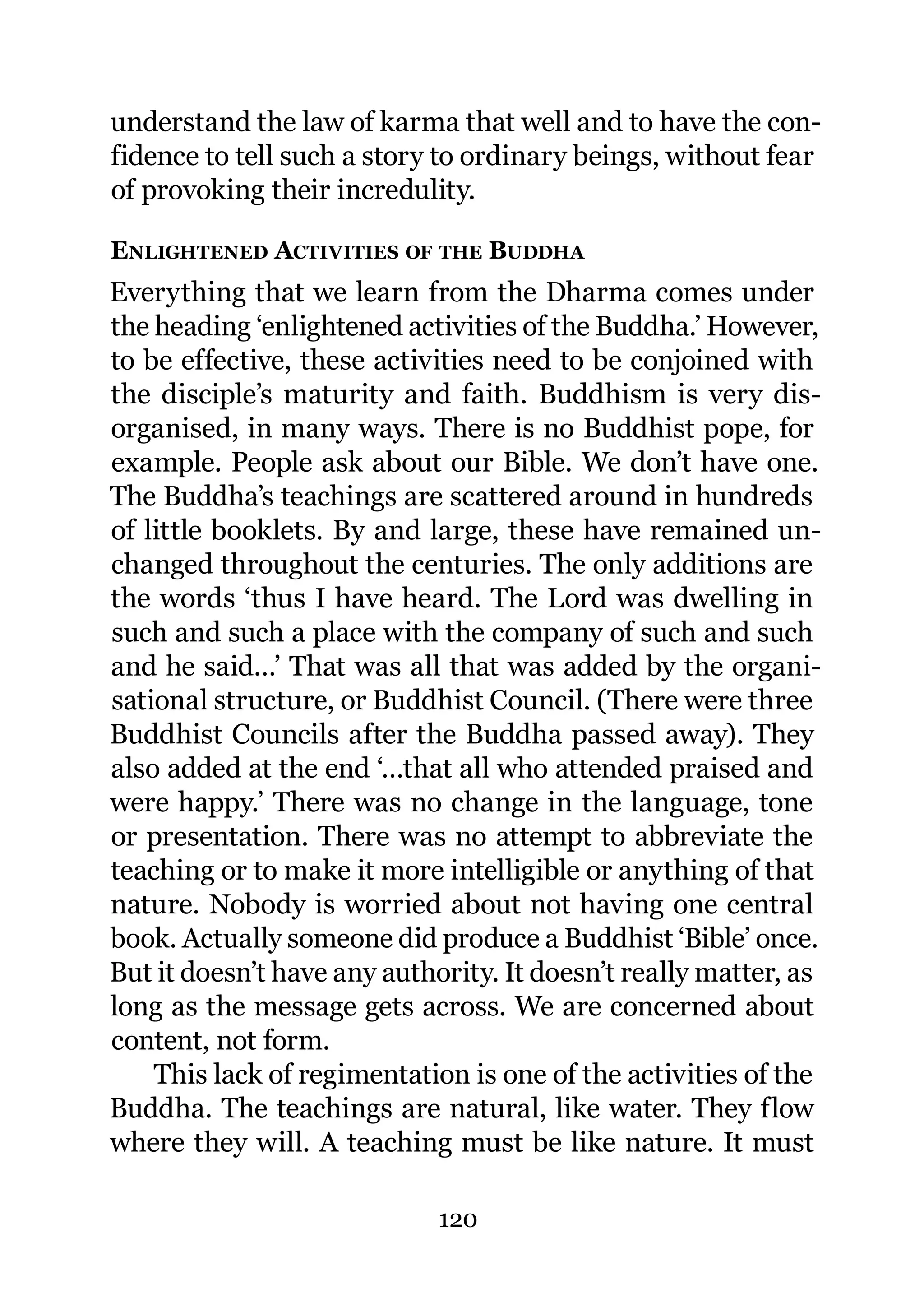 understand the law of karma that well and to have the con-
fidence to tell such a story to ordinary beings, without fear
of provoking their incredulity.

ENLIGHTENED ACTIVITIES OF THE BUDDHA
Everything that we learn from the Dharma comes under
the heading ‘enlightened activities of the Buddha.’ However,
to be effective, these activities need to be conjoined with
the disciple’s maturity and faith. Buddhism is very dis-
organised, in many ways. There is no Buddhist pope, for
example. People ask about our Bible. We don’t have one.
The Buddha’s teachings are scattered around in hundreds
of little booklets. By and large, these have remained un-
changed throughout the centuries. The only additions are
the words ‘thus I have heard. The Lord was dwelling in
such and such a place with the company of such and such
and he said…’ That was all that was added by the organi-
sational structure, or Buddhist Council. (There were three
Buddhist Councils after the Buddha passed away). They
also added at the end ‘…that all who attended praised and
were happy.’ There was no change in the language, tone
or presentation. There was no attempt to abbreviate the
teaching or to make it more intelligible or anything of that
nature. Nobody is worried about not having one central
book. Actually someone did produce a Buddhist ‘Bible’ once.
But it doesn’t have any authority. It doesn’t really matter, as
long as the message gets across. We are concerned about
content, not form.
    This lack of regimentation is one of the activities of the
Buddha. The teachings are natural, like water. They flow
where they will. A teaching must be like nature. It must

                             120
 