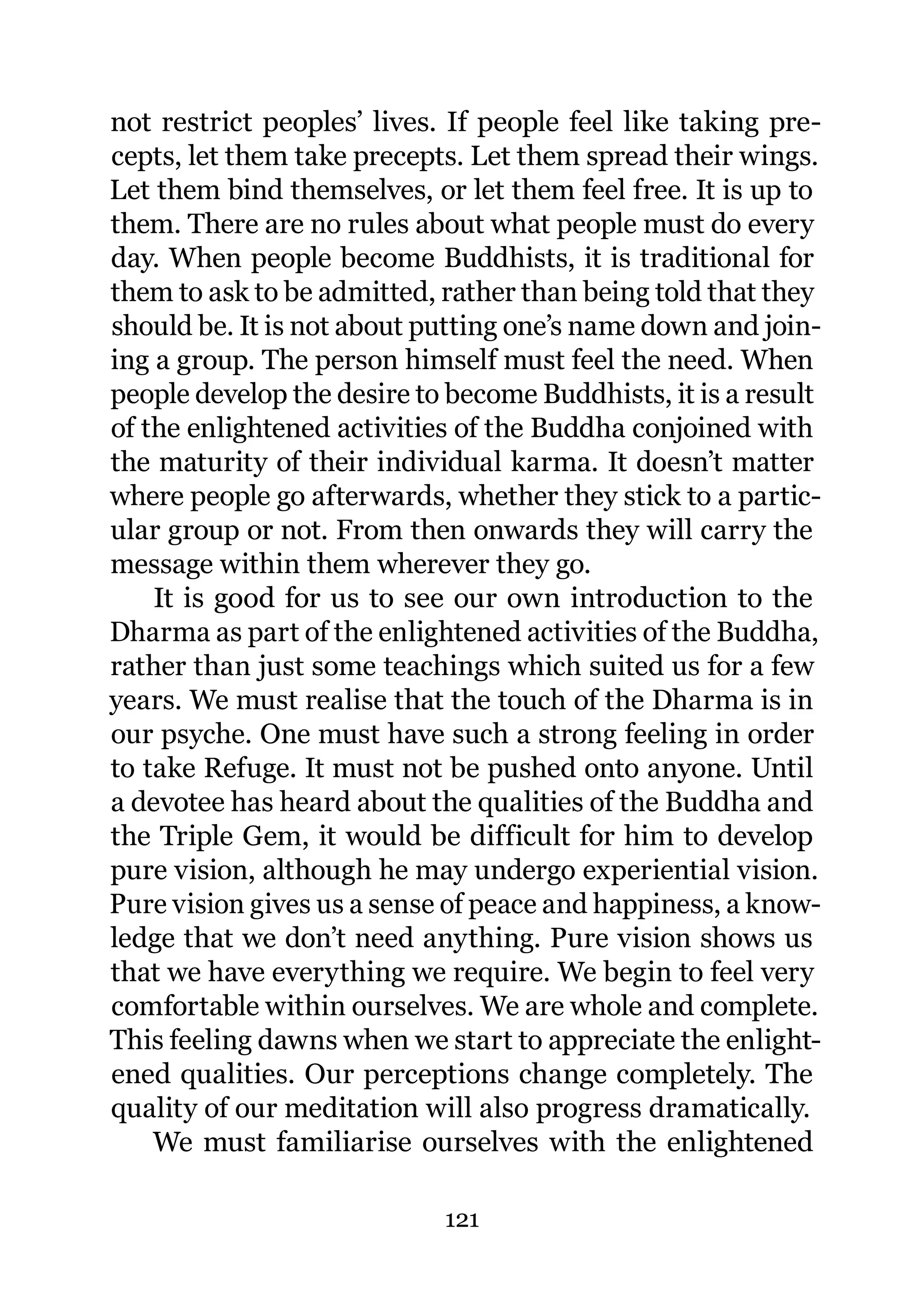 not restrict peoples’ lives. If people feel like taking pre-
cepts, let them take precepts. Let them spread their wings.
Let them bind themselves, or let them feel free. It is up to
them. There are no rules about what people must do every
day. When people become Buddhists, it is traditional for
them to ask to be admitted, rather than being told that they
should be. It is not about putting one’s name down and join-
ing a group. The person himself must feel the need. When
people develop the desire to become Buddhists, it is a result
of the enlightened activities of the Buddha conjoined with
the maturity of their individual karma. It doesn’t matter
where people go afterwards, whether they stick to a partic-
ular group or not. From then onwards they will carry the
message within them wherever they go.
    It is good for us to see our own introduction to the
Dharma as part of the enlightened activities of the Buddha,
rather than just some teachings which suited us for a few
years. We must realise that the touch of the Dharma is in
our psyche. One must have such a strong feeling in order
to take Refuge. It must not be pushed onto anyone. Until
a devotee has heard about the qualities of the Buddha and
the Triple Gem, it would be difficult for him to develop
pure vision, although he may undergo experiential vision.
Pure vision gives us a sense of peace and happiness, a know-
ledge that we don’t need anything. Pure vision shows us
that we have everything we require. We begin to feel very
comfortable within ourselves. We are whole and complete.
This feeling dawns when we start to appreciate the enlight-
ened qualities. Our perceptions change completely. The
quality of our meditation will also progress dramatically.
    We must familiarise ourselves with the enlightened

                            121
 
