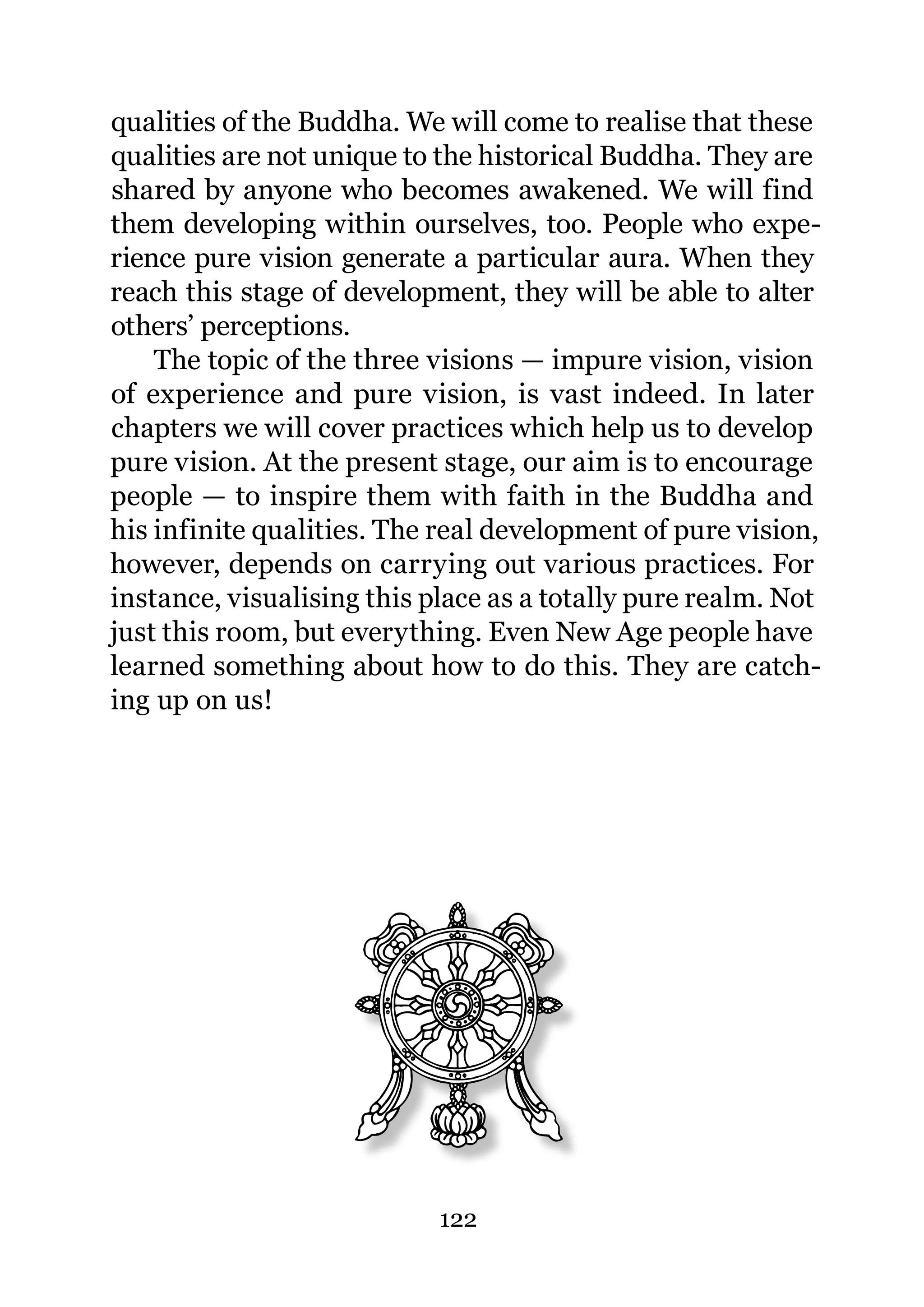 qualities of the Buddha. We will come to realise that these
qualities are not unique to the historical Buddha. They are
shared by anyone who becomes awakened. We will find
them developing within ourselves, too. People who expe-
rience pure vision generate a particular aura. When they
reach this stage of development, they will be able to alter
others’ perceptions.
    The topic of the three visions — impure vision, vision
of experience and pure vision, is vast indeed. In later
chapters we will cover practices which help us to develop
pure vision. At the present stage, our aim is to encourage
people — to inspire them with faith in the Buddha and
his infinite qualities. The real development of pure vision,
however, depends on carrying out various practices. For
instance, visualising this place as a totally pure realm. Not
just this room, but everything. Even New Age people have
learned something about how to do this. They are catch-
ing up on us!




                            122
 