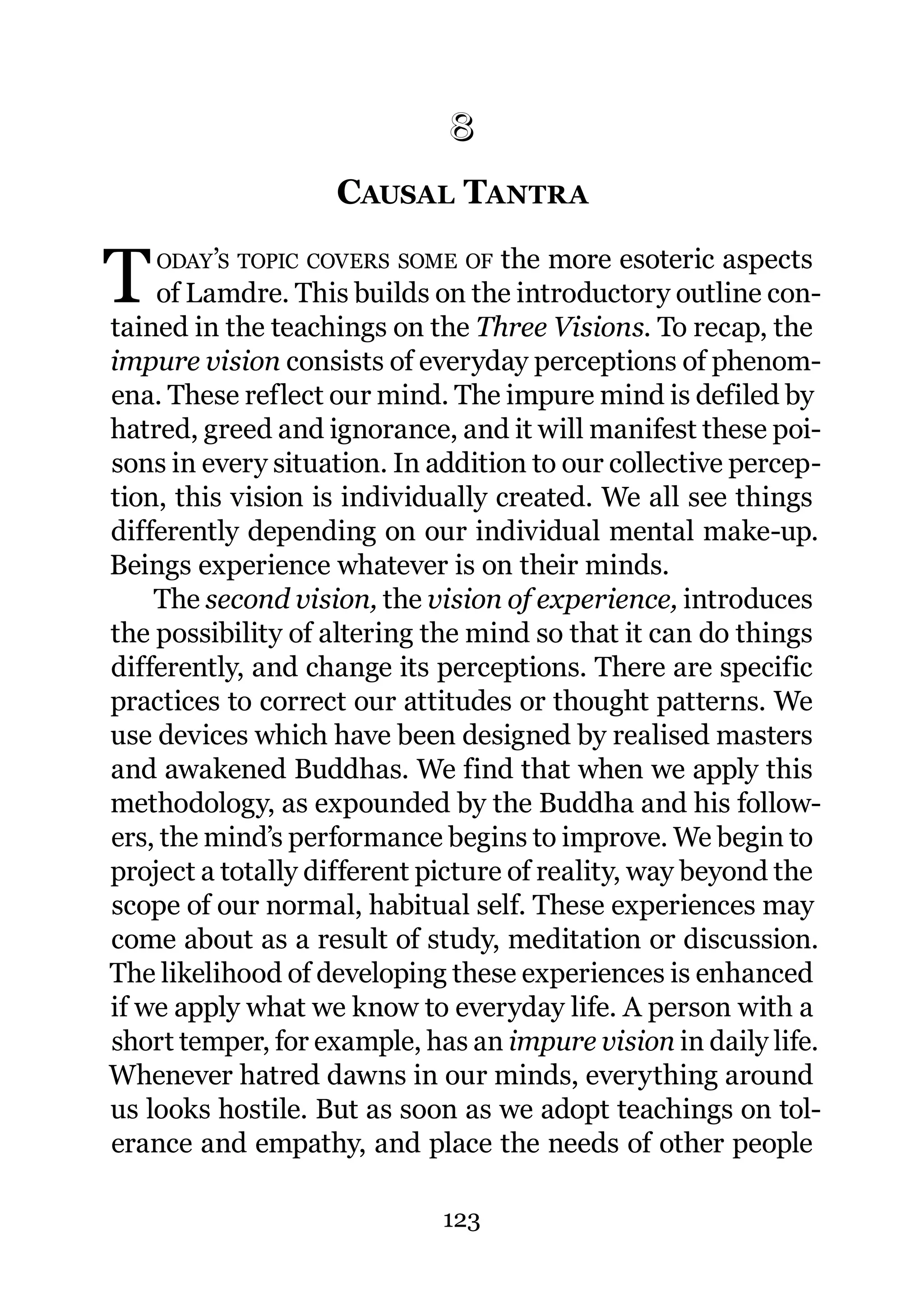 8
                   CAUSAL TANTRA
                   8.




T   ODAY’S TOPIC COVERS SOME OF    the more esoteric aspects
    of Lamdre. This builds on the introductory outline con-
tained in the teachings on the Three Visions. To recap, the
impure vision consists of everyday perceptions of phenom-
ena. These reflect our mind. The impure mind is defiled by
hatred, greed and ignorance, and it will manifest these poi-
sons in every situation. In addition to our collective percep-
tion, this vision is individually created. We all see things
differently depending on our individual mental make-up.
Beings experience whatever is on their minds.
    The second vision, the vision of experience, introduces
the possibility of altering the mind so that it can do things
differently, and change its perceptions. There are specific
practices to correct our attitudes or thought patterns. We
use devices which have been designed by realised masters
and awakened Buddhas. We find that when we apply this
methodology, as expounded by the Buddha and his follow-
ers, the mind’s performance begins to improve. We begin to
project a totally different picture of reality, way beyond the
scope of our normal, habitual self. These experiences may
come about as a result of study, meditation or discussion.
The likelihood of developing these experiences is enhanced
if we apply what we know to everyday life. A person with a
short temper, for example, has an impure vision in daily life.
Whenever hatred dawns in our minds, everything around
us looks hostile. But as soon as we adopt teachings on tol-
erance and empathy, and place the needs of other people

                             123
 