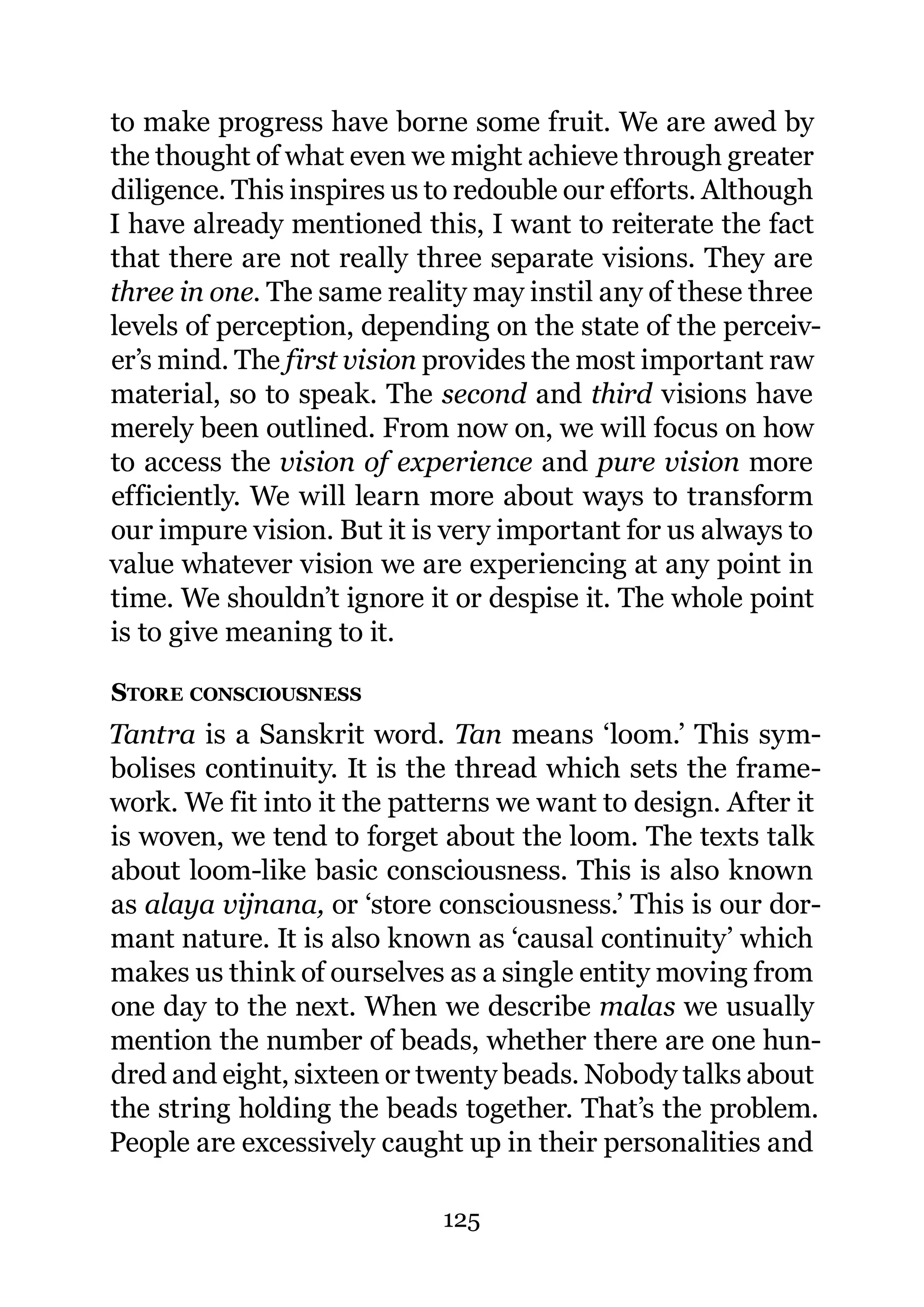 to make progress have borne some fruit. We are awed by
the thought of what even we might achieve through greater
diligence. This inspires us to redouble our efforts. Although
I have already mentioned this, I want to reiterate the fact
that there are not really three separate visions. They are
three in one. The same reality may instil any of these three
levels of perception, depending on the state of the perceiv-
er’s mind. The first vision provides the most important raw
material, so to speak. The second and third visions have
merely been outlined. From now on, we will focus on how
to access the vision of experience and pure vision more
efficiently. We will learn more about ways to transform
our impure vision. But it is very important for us always to
value whatever vision we are experiencing at any point in
time. We shouldn’t ignore it or despise it. The whole point
is to give meaning to it.

STORE CONSCIOUSNESS
Tantra is a Sanskrit word. Tan means ‘loom.’ This sym-
bolises continuity. It is the thread which sets the frame-
work. We fit into it the patterns we want to design. After it
is woven, we tend to forget about the loom. The texts talk
about loom-like basic consciousness. This is also known
as alaya vijnana, or ‘store consciousness.’ This is our dor-
mant nature. It is also known as ‘causal continuity’ which
makes us think of ourselves as a single entity moving from
one day to the next. When we describe malas we usually
mention the number of beads, whether there are one hun-
dred and eight, sixteen or twenty beads. Nobody talks about
the string holding the beads together. That’s the problem.
People are excessively caught up in their personalities and

                            125
 