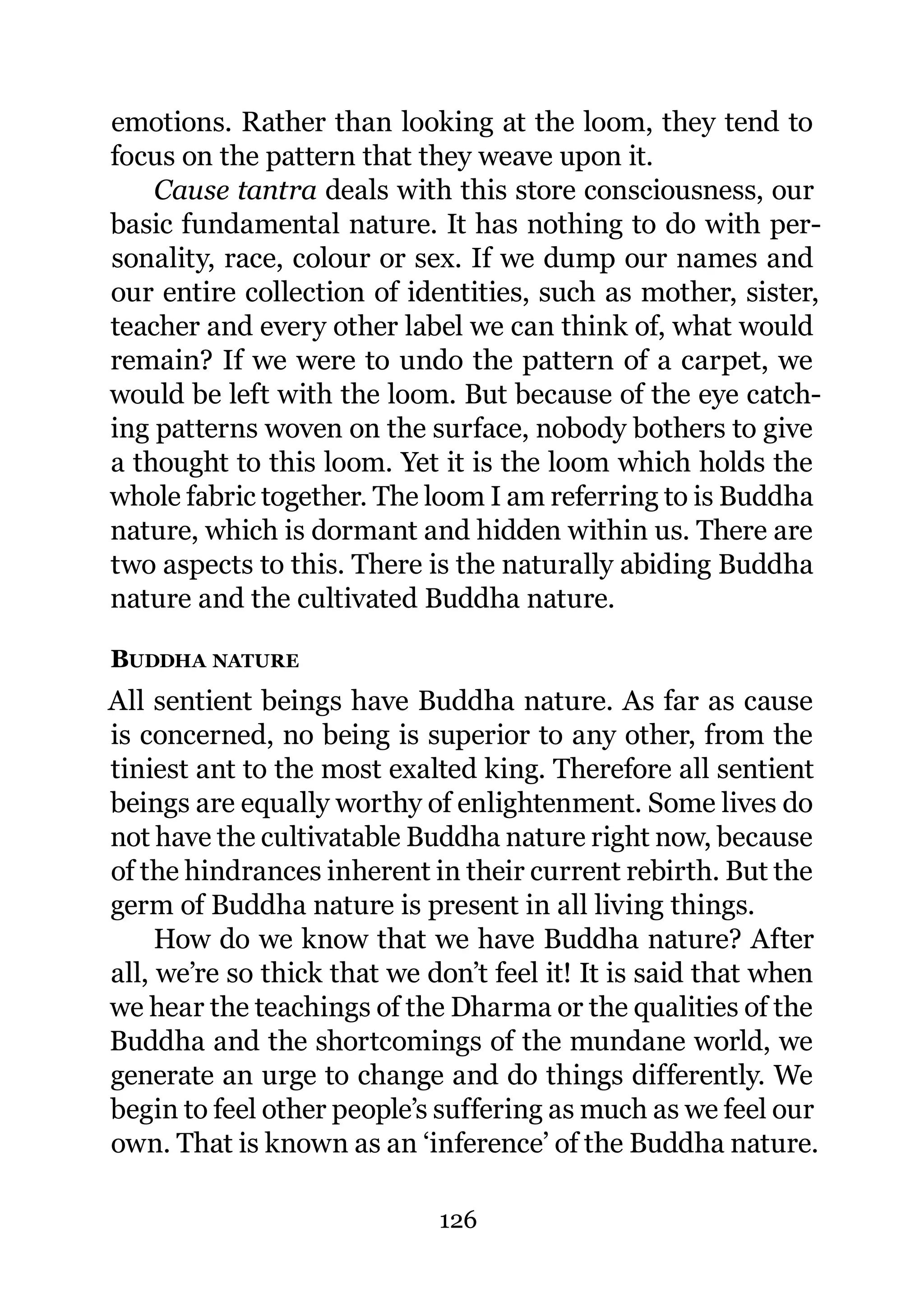 emotions. Rather than looking at the loom, they tend to
focus on the pattern that they weave upon it.
    Cause tantra deals with this store consciousness, our
basic fundamental nature. It has nothing to do with per-
sonality, race, colour or sex. If we dump our names and
our entire collection of identities, such as mother, sister,
teacher and every other label we can think of, what would
remain? If we were to undo the pattern of a carpet, we
would be left with the loom. But because of the eye catch-
ing patterns woven on the surface, nobody bothers to give
a thought to this loom. Yet it is the loom which holds the
whole fabric together. The loom I am referring to is Buddha
nature, which is dormant and hidden within us. There are
two aspects to this. There is the naturally abiding Buddha
nature and the cultivated Buddha nature.

BUDDHA NATURE
All sentient beings have Buddha nature. As far as cause
is concerned, no being is superior to any other, from the
tiniest ant to the most exalted king. Therefore all sentient
beings are equally worthy of enlightenment. Some lives do
not have the cultivatable Buddha nature right now, because
of the hindrances inherent in their current rebirth. But the
germ of Buddha nature is present in all living things.
     How do we know that we have Buddha nature? After
all, we’re so thick that we don’t feel it! It is said that when
we hear the teachings of the Dharma or the qualities of the
Buddha and the shortcomings of the mundane world, we
generate an urge to change and do things differently. We
begin to feel other people’s suffering as much as we feel our
own. That is known as an ‘inference’ of the Buddha nature.

                             126
 