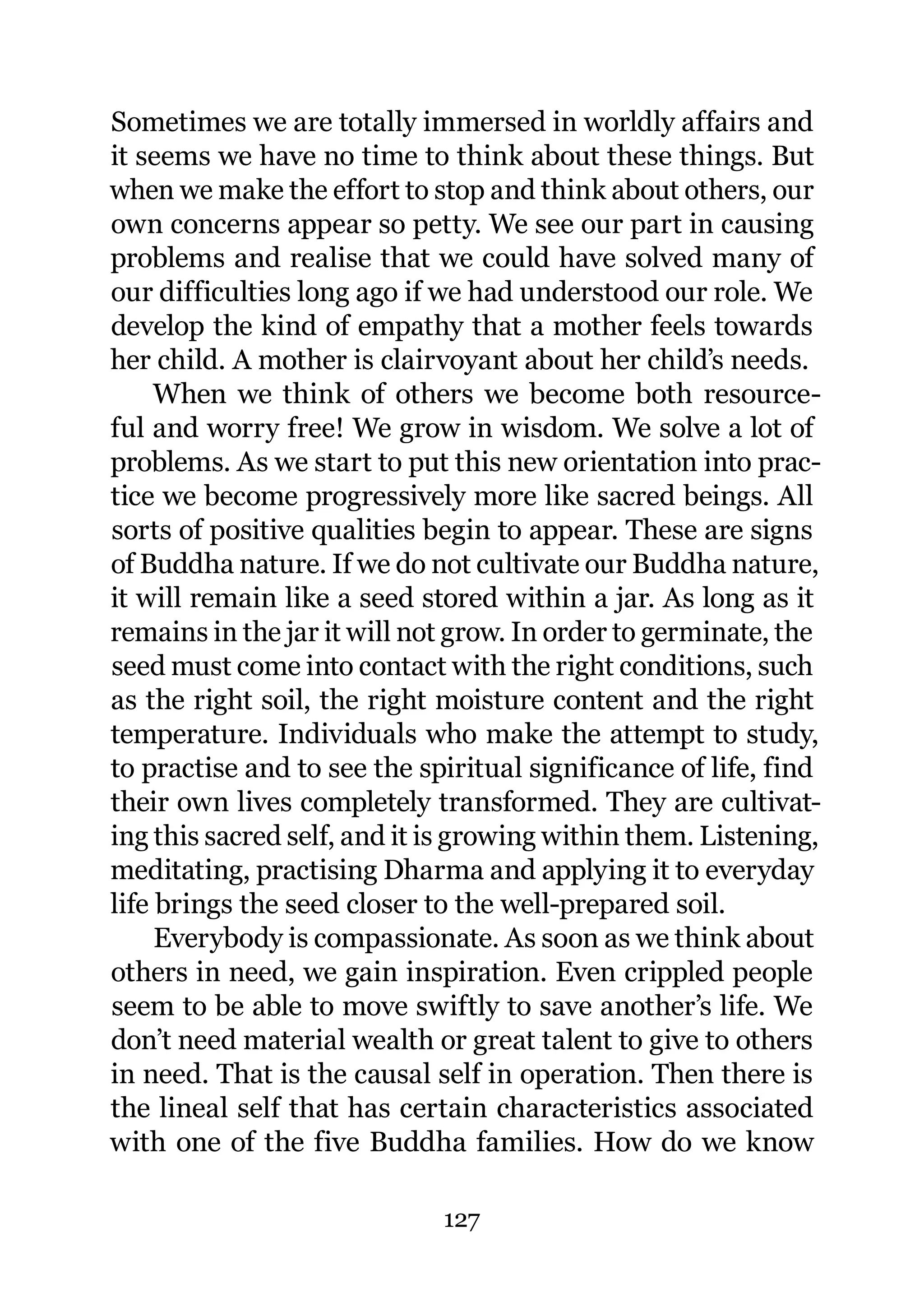 Sometimes we are totally immersed in worldly affairs and
it seems we have no time to think about these things. But
when we make the effort to stop and think about others, our
own concerns appear so petty. We see our part in causing
problems and realise that we could have solved many of
our difficulties long ago if we had understood our role. We
develop the kind of empathy that a mother feels towards
her child. A mother is clairvoyant about her child’s needs.
     When we think of others we become both resource-
ful and worry free! We grow in wisdom. We solve a lot of
problems. As we start to put this new orientation into prac-
tice we become progressively more like sacred beings. All
sorts of positive qualities begin to appear. These are signs
of Buddha nature. If we do not cultivate our Buddha nature,
it will remain like a seed stored within a jar. As long as it
remains in the jar it will not grow. In order to germinate, the
seed must come into contact with the right conditions, such
as the right soil, the right moisture content and the right
temperature. Individuals who make the attempt to study,
to practise and to see the spiritual significance of life, find
their own lives completely transformed. They are cultivat-
ing this sacred self, and it is growing within them. Listening,
meditating, practising Dharma and applying it to everyday
life brings the seed closer to the well-prepared soil.
     Everybody is compassionate. As soon as we think about
others in need, we gain inspiration. Even crippled people
seem to be able to move swiftly to save another’s life. We
don’t need material wealth or great talent to give to others
in need. That is the causal self in operation. Then there is
the lineal self that has certain characteristics associated
with one of the five Buddha families. How do we know

                             127
 
