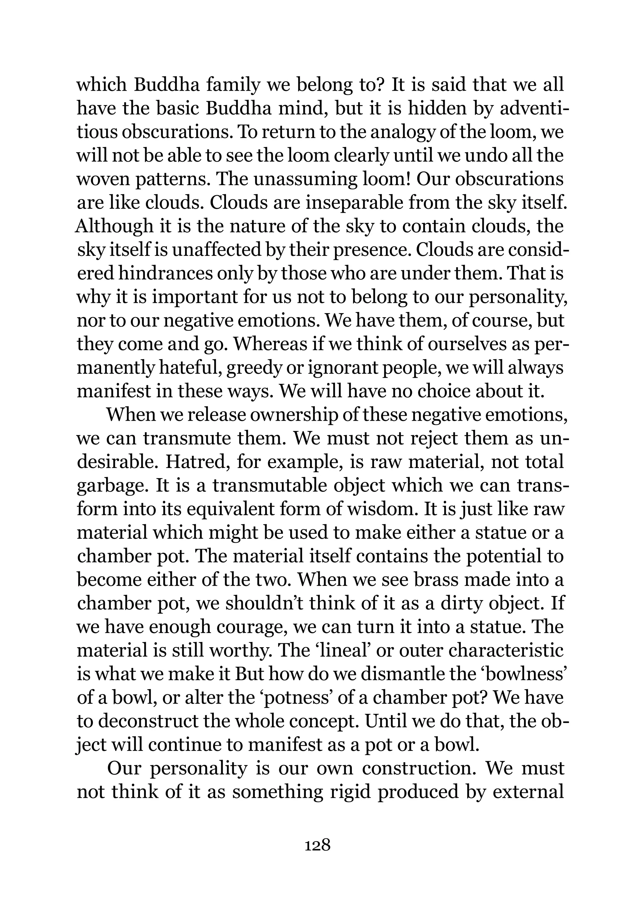 which Buddha family we belong to? It is said that we all
have the basic Buddha mind, but it is hidden by adventi-
tious obscurations. To return to the analogy of the loom, we
will not be able to see the loom clearly until we undo all the
woven patterns. The unassuming loom! Our obscurations
are like clouds. Clouds are inseparable from the sky itself.
Although it is the nature of the sky to contain clouds, the
sky itself is unaffected by their presence. Clouds are consid-
ered hindrances only by those who are under them. That is
why it is important for us not to belong to our personality,
nor to our negative emotions. We have them, of course, but
they come and go. Whereas if we think of ourselves as per-
manently hateful, greedy or ignorant people, we will always
manifest in these ways. We will have no choice about it.
    When we release ownership of these negative emotions,
we can transmute them. We must not reject them as un-
desirable. Hatred, for example, is raw material, not total
garbage. It is a transmutable object which we can trans-
form into its equivalent form of wisdom. It is just like raw
material which might be used to make either a statue or a
chamber pot. The material itself contains the potential to
become either of the two. When we see brass made into a
chamber pot, we shouldn’t think of it as a dirty object. If
we have enough courage, we can turn it into a statue. The
material is still worthy. The ‘lineal’ or outer characteristic
is what we make it But how do we dismantle the ‘bowlness’
of a bowl, or alter the ‘potness’ of a chamber pot? We have
to deconstruct the whole concept. Until we do that, the ob-
ject will continue to manifest as a pot or a bowl.
    Our personality is our own construction. We must
not think of it as something rigid produced by external

                            128
 