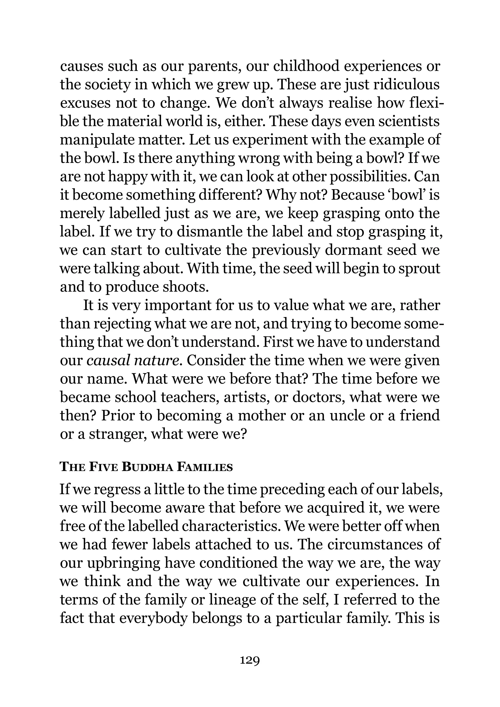 causes such as our parents, our childhood experiences or
the society in which we grew up. These are just ridiculous
excuses not to change. We don’t always realise how flexi-
ble the material world is, either. These days even scientists
manipulate matter. Let us experiment with the example of
the bowl. Is there anything wrong with being a bowl? If we
are not happy with it, we can look at other possibilities. Can
it become something different? Why not? Because ‘bowl’ is
merely labelled just as we are, we keep grasping onto the
label. If we try to dismantle the label and stop grasping it,
we can start to cultivate the previously dormant seed we
were talking about. With time, the seed will begin to sprout
and to produce shoots.
    It is very important for us to value what we are, rather
than rejecting what we are not, and trying to become some-
thing that we don’t understand. First we have to understand
our causal nature. Consider the time when we were given
our name. What were we before that? The time before we
became school teachers, artists, or doctors, what were we
then? Prior to becoming a mother or an uncle or a friend
or a stranger, what were we?

THE FIVE BUDDHA FAMILIES
If we regress a little to the time preceding each of our labels,
we will become aware that before we acquired it, we were
free of the labelled characteristics. We were better off when
we had fewer labels attached to us. The circumstances of
our upbringing have conditioned the way we are, the way
we think and the way we cultivate our experiences. In
terms of the family or lineage of the self, I referred to the
fact that everybody belongs to a particular family. This is

                              129
 