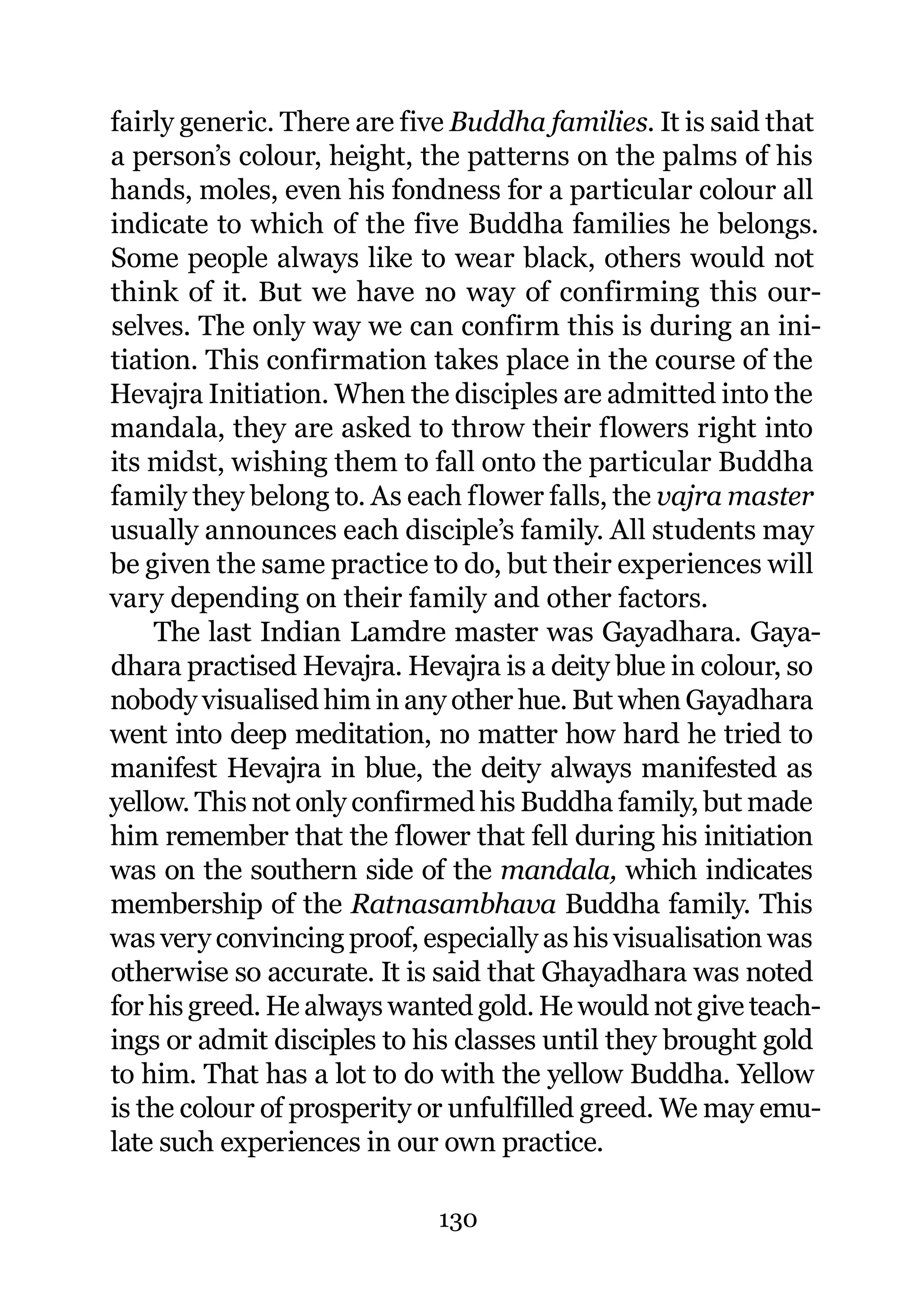 fairly generic. There are five Buddha families. It is said that
a person’s colour, height, the patterns on the palms of his
hands, moles, even his fondness for a particular colour all
indicate to which of the five Buddha families he belongs.
Some people always like to wear black, others would not
think of it. But we have no way of confirming this our-
selves. The only way we can confirm this is during an ini-
tiation. This confirmation takes place in the course of the
Hevajra Initiation. When the disciples are admitted into the
mandala, they are asked to throw their flowers right into
its midst, wishing them to fall onto the particular Buddha
family they belong to. As each flower falls, the vajra master
usually announces each disciple’s family. All students may
be given the same practice to do, but their experiences will
vary depending on their family and other factors.
     The last Indian Lamdre master was Gayadhara. Gaya-
dhara practised Hevajra. Hevajra is a deity blue in colour, so
nobody visualised him in any other hue. But when Gayadhara
went into deep meditation, no matter how hard he tried to
manifest Hevajra in blue, the deity always manifested as
yellow. This not only confirmed his Buddha family, but made
him remember that the flower that fell during his initiation
was on the southern side of the mandala, which indicates
membership of the Ratnasambhava Buddha family. This
was very convincing proof, especially as his visualisation was
otherwise so accurate. It is said that Ghayadhara was noted
for his greed. He always wanted gold. He would not give teach-
ings or admit disciples to his classes until they brought gold
to him. That has a lot to do with the yellow Buddha. Yellow
is the colour of prosperity or unfulfilled greed. We may emu-
late such experiences in our own practice.

                             130
 