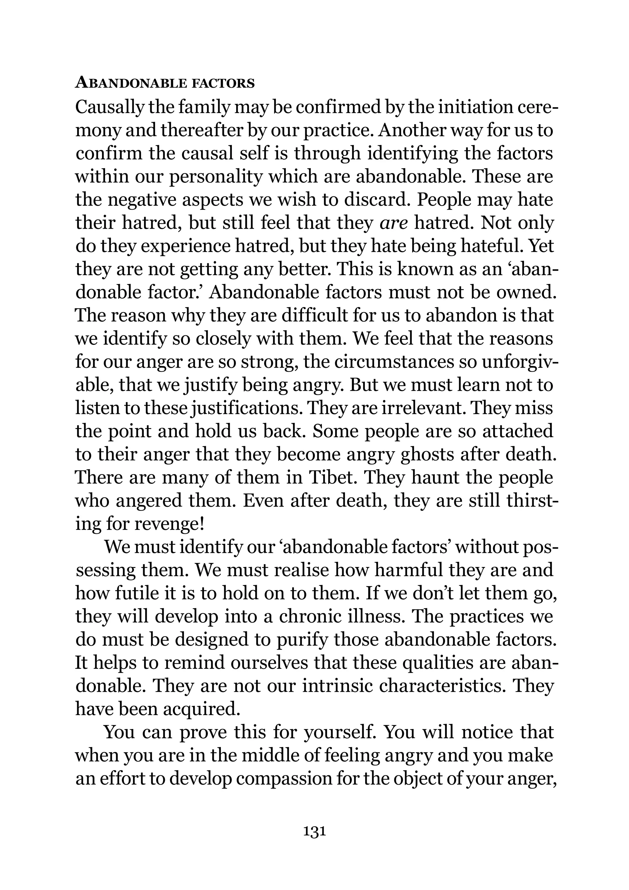 A BANDONABLE FACTORS
Causally the family may be confirmed by the initiation cere-
mony and thereafter by our practice. Another way for us to
confirm the causal self is through identifying the factors
within our personality which are abandonable. These are
the negative aspects we wish to discard. People may hate
their hatred, but still feel that they are hatred. Not only
do they experience hatred, but they hate being hateful. Yet
they are not getting any better. This is known as an ‘aban-
donable factor.’ Abandonable factors must not be owned.
The reason why they are difficult for us to abandon is that
we identify so closely with them. We feel that the reasons
for our anger are so strong, the circumstances so unforgiv-
able, that we justify being angry. But we must learn not to
listen to these justifications. They are irrelevant. They miss
the point and hold us back. Some people are so attached
to their anger that they become angry ghosts after death.
There are many of them in Tibet. They haunt the people
who angered them. Even after death, they are still thirst-
ing for revenge!
    We must identify our ‘abandonable factors’ without pos-
sessing them. We must realise how harmful they are and
how futile it is to hold on to them. If we don’t let them go,
they will develop into a chronic illness. The practices we
do must be designed to purify those abandonable factors.
It helps to remind ourselves that these qualities are aban-
donable. They are not our intrinsic characteristics. They
have been acquired.
    You can prove this for yourself. You will notice that
when you are in the middle of feeling angry and you make
an effort to develop compassion for the object of your anger,

                             131
 