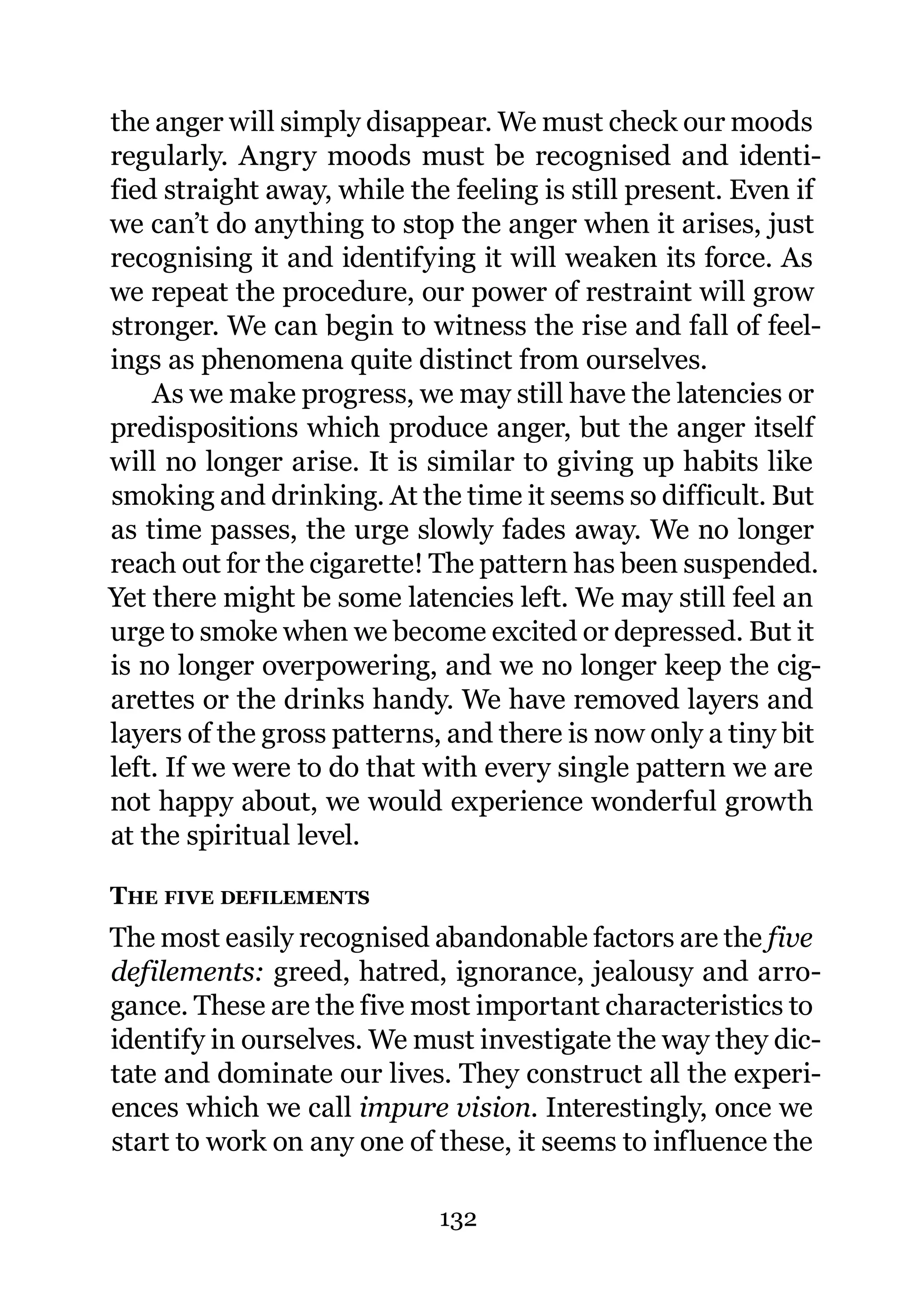 the anger will simply disappear. We must check our moods
regularly. Angry moods must be recognised and identi-
fied straight away, while the feeling is still present. Even if
we can’t do anything to stop the anger when it arises, just
recognising it and identifying it will weaken its force. As
we repeat the procedure, our power of restraint will grow
stronger. We can begin to witness the rise and fall of feel-
ings as phenomena quite distinct from ourselves.
    As we make progress, we may still have the latencies or
predispositions which produce anger, but the anger itself
will no longer arise. It is similar to giving up habits like
smoking and drinking. At the time it seems so difficult. But
as time passes, the urge slowly fades away. We no longer
reach out for the cigarette! The pattern has been suspended.
Yet there might be some latencies left. We may still feel an
urge to smoke when we become excited or depressed. But it
is no longer overpowering, and we no longer keep the cig-
arettes or the drinks handy. We have removed layers and
layers of the gross patterns, and there is now only a tiny bit
left. If we were to do that with every single pattern we are
not happy about, we would experience wonderful growth
at the spiritual level.

THE FIVE DEFILEMENTS
The most easily recognised abandonable factors are the five
defilements: greed, hatred, ignorance, jealousy and arro-
gance. These are the five most important characteristics to
identify in ourselves. We must investigate the way they dic-
tate and dominate our lives. They construct all the experi-
ences which we call impure vision. Interestingly, once we
start to work on any one of these, it seems to influence the

                             132
 