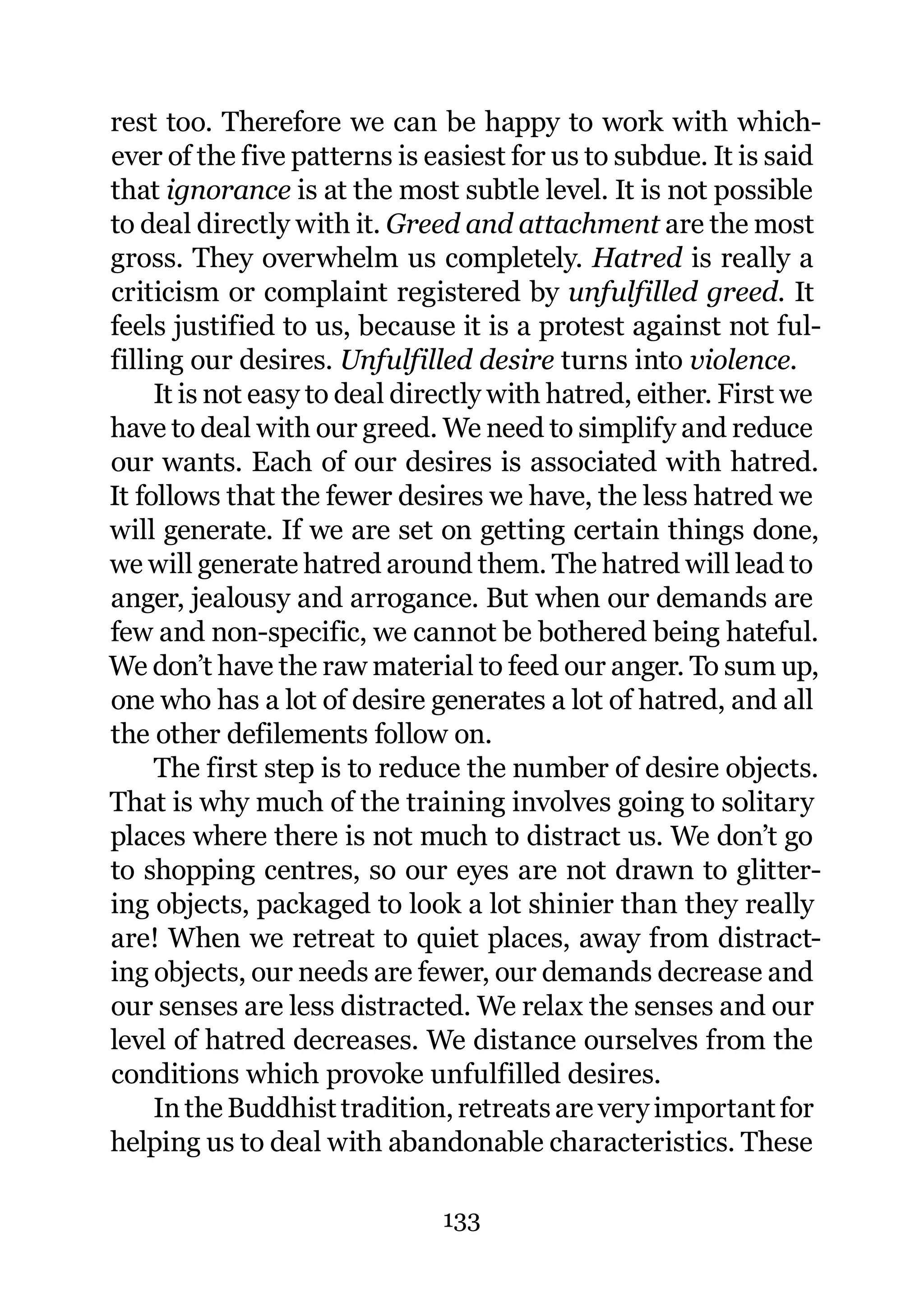 rest too. Therefore we can be happy to work with which-
ever of the five patterns is easiest for us to subdue. It is said
that ignorance is at the most subtle level. It is not possible
to deal directly with it. Greed and attachment are the most
gross. They overwhelm us completely. Hatred is really a
criticism or complaint registered by unfulfilled greed. It
feels justified to us, because it is a protest against not ful-
filling our desires. Unfulfilled desire turns into violence.
     It is not easy to deal directly with hatred, either. First we
have to deal with our greed. We need to simplify and reduce
our wants. Each of our desires is associated with hatred.
It follows that the fewer desires we have, the less hatred we
will generate. If we are set on getting certain things done,
we will generate hatred around them. The hatred will lead to
anger, jealousy and arrogance. But when our demands are
few and non-specific, we cannot be bothered being hateful.
We don’t have the raw material to feed our anger. To sum up,
one who has a lot of desire generates a lot of hatred, and all
the other defilements follow on.
     The first step is to reduce the number of desire objects.
That is why much of the training involves going to solitary
places where there is not much to distract us. We don’t go
to shopping centres, so our eyes are not drawn to glitter-
ing objects, packaged to look a lot shinier than they really
are! When we retreat to quiet places, away from distract-
ing objects, our needs are fewer, our demands decrease and
our senses are less distracted. We relax the senses and our
level of hatred decreases. We distance ourselves from the
conditions which provoke unfulfilled desires.
     In the Buddhist tradition, retreats are very important for
helping us to deal with abandonable characteristics. These

                              133
 