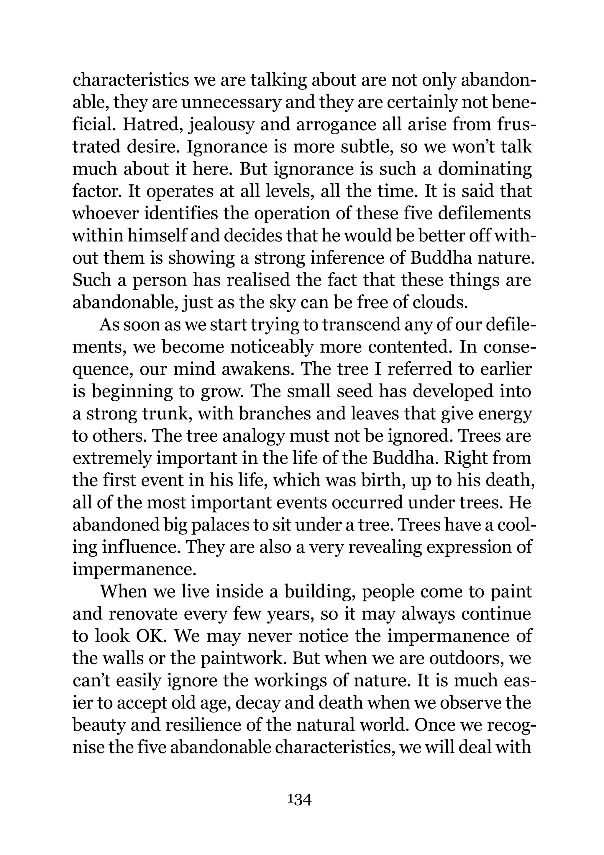 characteristics we are talking about are not only abandon-
able, they are unnecessary and they are certainly not bene-
ficial. Hatred, jealousy and arrogance all arise from frus-
trated desire. Ignorance is more subtle, so we won’t talk
much about it here. But ignorance is such a dominating
factor. It operates at all levels, all the time. It is said that
whoever identifies the operation of these five defilements
within himself and decides that he would be better off with-
out them is showing a strong inference of Buddha nature.
Such a person has realised the fact that these things are
abandonable, just as the sky can be free of clouds.
    As soon as we start trying to transcend any of our defile-
ments, we become noticeably more contented. In conse-
quence, our mind awakens. The tree I referred to earlier
is beginning to grow. The small seed has developed into
a strong trunk, with branches and leaves that give energy
to others. The tree analogy must not be ignored. Trees are
extremely important in the life of the Buddha. Right from
the first event in his life, which was birth, up to his death,
all of the most important events occurred under trees. He
abandoned big palaces to sit under a tree. Trees have a cool-
ing influence. They are also a very revealing expression of
impermanence.
    When we live inside a building, people come to paint
and renovate every few years, so it may always continue
to look OK. We may never notice the impermanence of
the walls or the paintwork. But when we are outdoors, we
can’t easily ignore the workings of nature. It is much eas-
ier to accept old age, decay and death when we observe the
beauty and resilience of the natural world. Once we recog-
nise the five abandonable characteristics, we will deal with

                             134
 