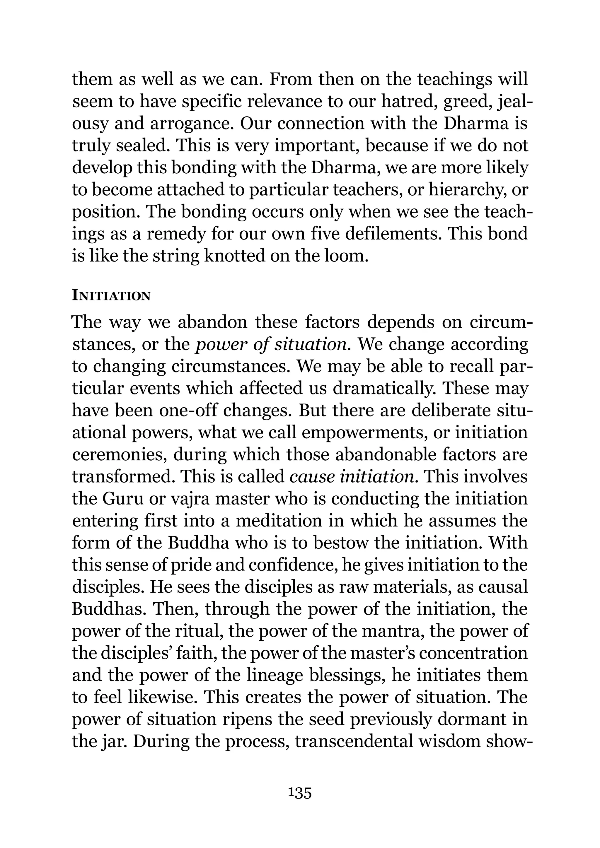 them as well as we can. From then on the teachings will
seem to have specific relevance to our hatred, greed, jeal-
ousy and arrogance. Our connection with the Dharma is
truly sealed. This is very important, because if we do not
develop this bonding with the Dharma, we are more likely
to become attached to particular teachers, or hierarchy, or
position. The bonding occurs only when we see the teach-
ings as a remedy for our own five defilements. This bond
is like the string knotted on the loom.

INITIATION
The way we abandon these factors depends on circum-
stances, or the power of situation. We change according
to changing circumstances. We may be able to recall par-
ticular events which affected us dramatically. These may
have been one-off changes. But there are deliberate situ-
ational powers, what we call empowerments, or initiation
ceremonies, during which those abandonable factors are
transformed. This is called cause initiation. This involves
the Guru or vajra master who is conducting the initiation
entering first into a meditation in which he assumes the
form of the Buddha who is to bestow the initiation. With
this sense of pride and confidence, he gives initiation to the
disciples. He sees the disciples as raw materials, as causal
Buddhas. Then, through the power of the initiation, the
power of the ritual, the power of the mantra, the power of
the disciples’ faith, the power of the master’s concentration
and the power of the lineage blessings, he initiates them
to feel likewise. This creates the power of situation. The
power of situation ripens the seed previously dormant in
the jar. During the process, transcendental wisdom show-

                             135
 