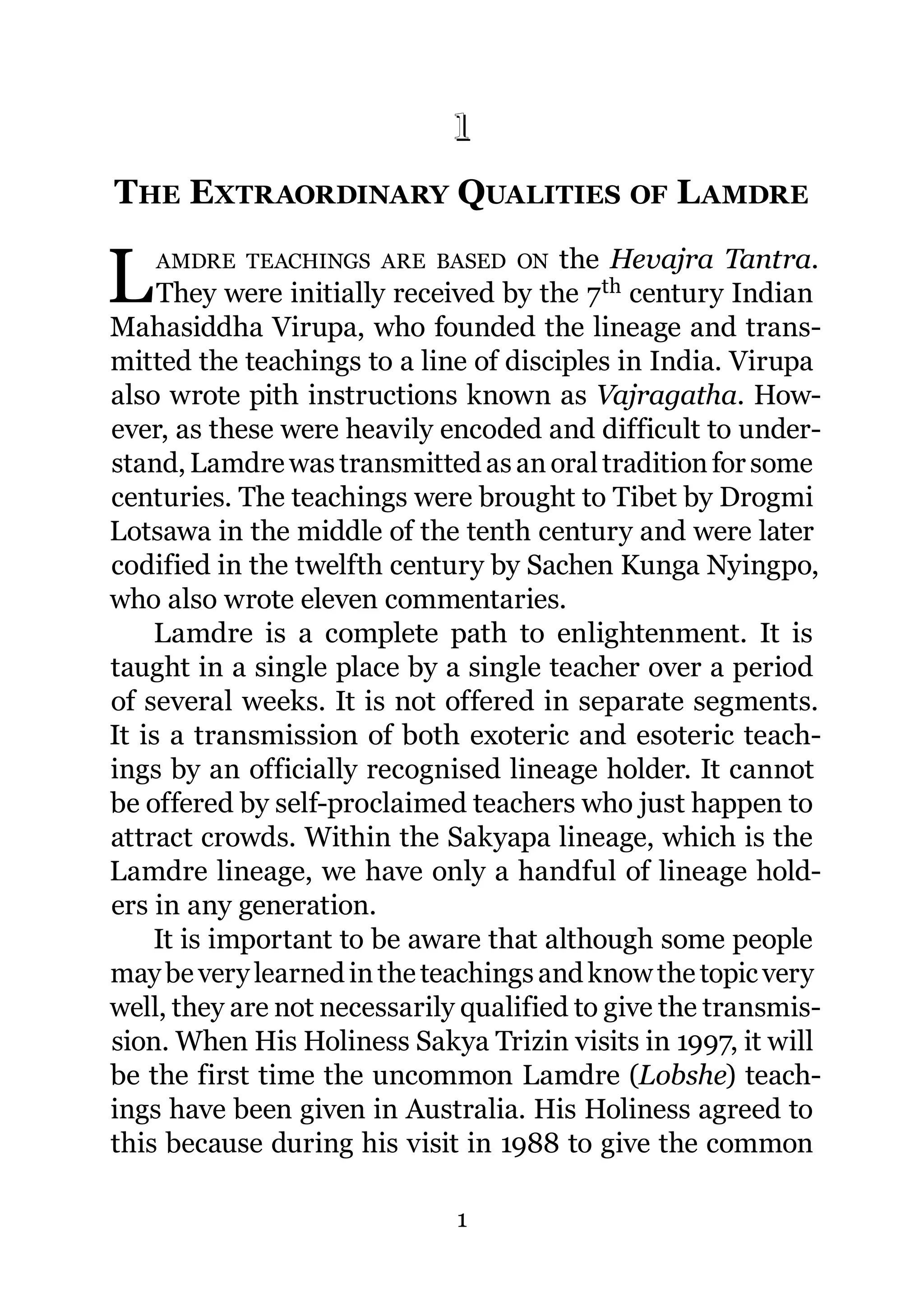 1
THE EXTRAORDINARY QUALITIES OF L AMDRE
1.




L    AMDRE TEACHINGS ARE BASED ON      the Hevajra Tantra.
     They were initially received by the 7 th century Indian
Mahasiddha Virupa, who founded the lineage and trans-
mitted the teachings to a line of disciples in India. Virupa
also wrote pith instructions known as Vajragatha. How-
ever, as these were heavily encoded and difficult to under-
stand, Lamdre was transmitted as an oral tradition for some
centuries. The teachings were brought to Tibet by Drogmi
Lotsawa in the middle of the tenth century and were later
codified in the twelfth century by Sachen Kunga Nyingpo,
who also wrote eleven commentaries.
    Lamdre is a complete path to enlightenment. It is
taught in a single place by a single teacher over a period
of several weeks. It is not offered in separate segments.
It is a transmission of both exoteric and esoteric teach-
ings by an officially recognised lineage holder. It cannot
be offered by self-proclaimed teachers who just happen to
attract crowds. Within the Sakyapa lineage, which is the
Lamdre lineage, we have only a handful of lineage hold-
ers in any generation.
    It is important to be aware that although some people
may be very learned in the teachings and know the topic very
well, they are not necessarily qualified to give the transmis-
sion. When His Holiness Sakya Trizin visits in 1997, it will
be the first time the uncommon Lamdre (Lobshe) teach-
ings have been given in Australia. His Holiness agreed to
this because during his visit in 1988 to give the common

                              1
 