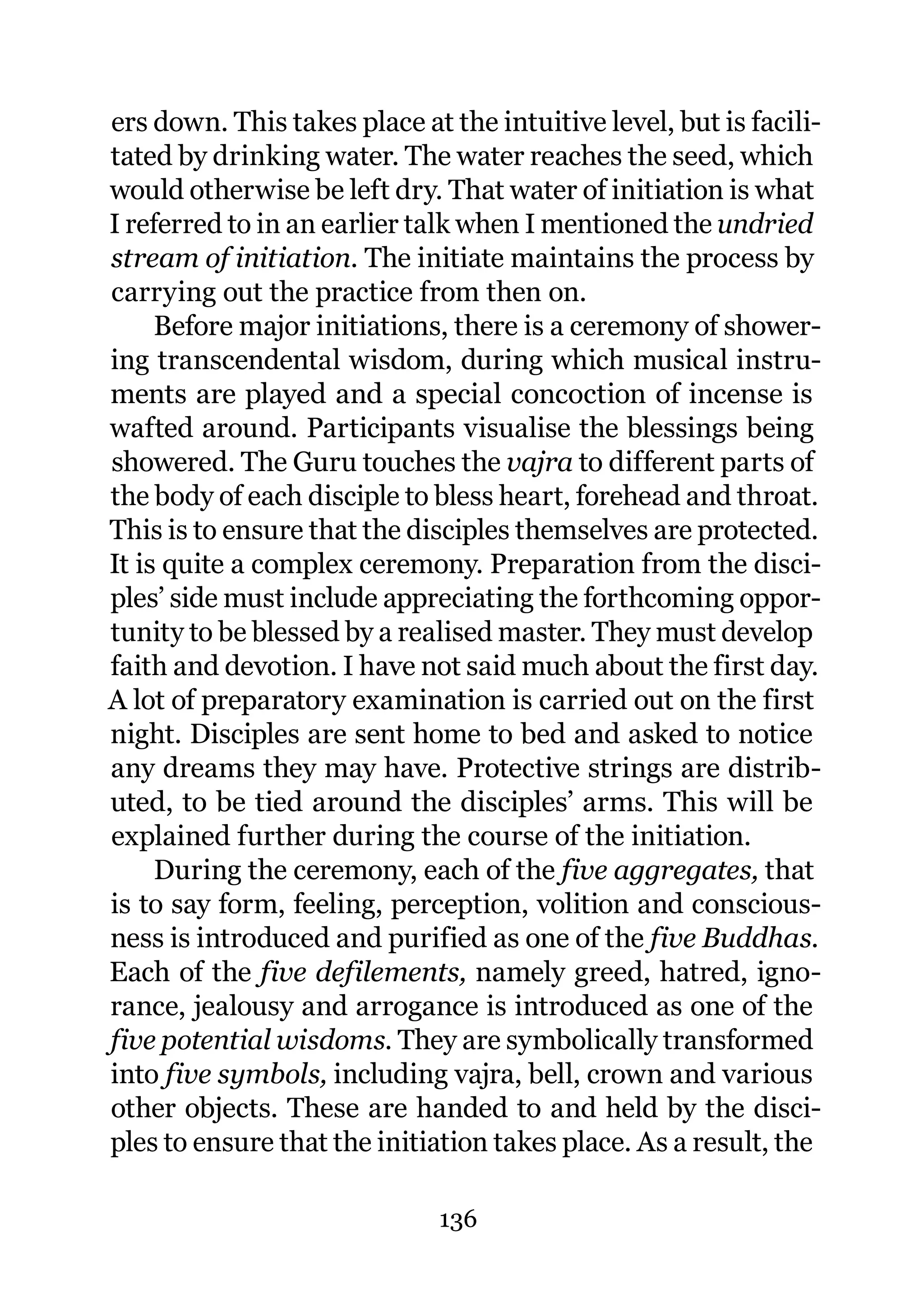 ers down. This takes place at the intuitive level, but is facili-
tated by drinking water. The water reaches the seed, which
would otherwise be left dry. That water of initiation is what
I referred to in an earlier talk when I mentioned the undried
stream of initiation. The initiate maintains the process by
carrying out the practice from then on.
     Before major initiations, there is a ceremony of shower-
ing transcendental wisdom, during which musical instru-
ments are played and a special concoction of incense is
wafted around. Participants visualise the blessings being
showered. The Guru touches the vajra to different parts of
the body of each disciple to bless heart, forehead and throat.
This is to ensure that the disciples themselves are protected.
It is quite a complex ceremony. Preparation from the disci-
ples’ side must include appreciating the forthcoming oppor-
tunity to be blessed by a realised master. They must develop
faith and devotion. I have not said much about the first day.
A lot of preparatory examination is carried out on the first
night. Disciples are sent home to bed and asked to notice
any dreams they may have. Protective strings are distrib-
uted, to be tied around the disciples’ arms. This will be
explained further during the course of the initiation.
     During the ceremony, each of the five aggregates, that
is to say form, feeling, perception, volition and conscious-
ness is introduced and purified as one of the five Buddhas.
Each of the five defilements, namely greed, hatred, igno-
rance, jealousy and arrogance is introduced as one of the
five potential wisdoms. They are symbolically transformed
into five symbols, including vajra, bell, crown and various
other objects. These are handed to and held by the disci-
ples to ensure that the initiation takes place. As a result, the

                              136
 