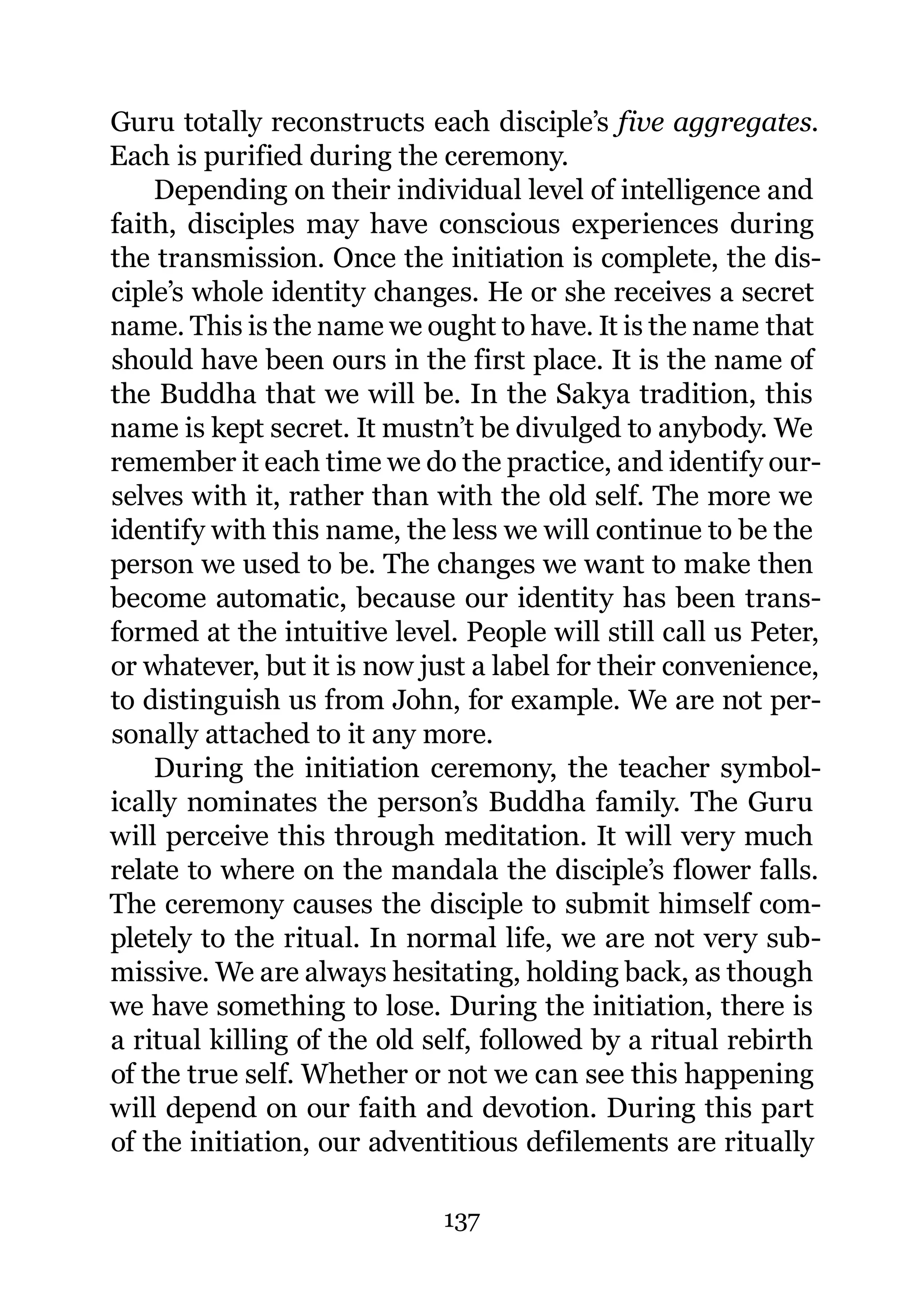 Guru totally reconstructs each disciple’s five aggregates.
Each is purified during the ceremony.
    Depending on their individual level of intelligence and
faith, disciples may have conscious experiences during
the transmission. Once the initiation is complete, the dis-
ciple’s whole identity changes. He or she receives a secret
name. This is the name we ought to have. It is the name that
should have been ours in the first place. It is the name of
the Buddha that we will be. In the Sakya tradition, this
name is kept secret. It mustn’t be divulged to anybody. We
remember it each time we do the practice, and identify our-
selves with it, rather than with the old self. The more we
identify with this name, the less we will continue to be the
person we used to be. The changes we want to make then
become automatic, because our identity has been trans-
formed at the intuitive level. People will still call us Peter,
or whatever, but it is now just a label for their convenience,
to distinguish us from John, for example. We are not per-
sonally attached to it any more.
    During the initiation ceremony, the teacher symbol-
ically nominates the person’s Buddha family. The Guru
will perceive this through meditation. It will very much
relate to where on the mandala the disciple’s flower falls.
The ceremony causes the disciple to submit himself com-
pletely to the ritual. In normal life, we are not very sub-
missive. We are always hesitating, holding back, as though
we have something to lose. During the initiation, there is
a ritual killing of the old self, followed by a ritual rebirth
of the true self. Whether or not we can see this happening
will depend on our faith and devotion. During this part
of the initiation, our adventitious defilements are ritually

                             137
 