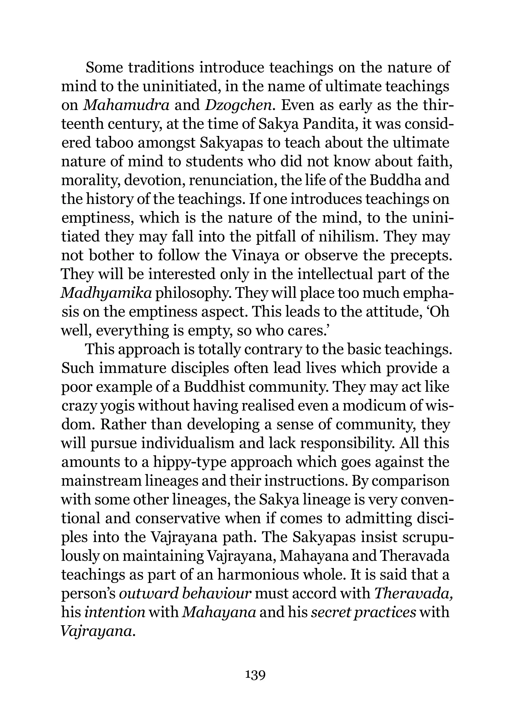 Some traditions introduce teachings on the nature of
mind to the uninitiated, in the name of ultimate teachings
on Mahamudra and Dzogchen. Even as early as the thir-
teenth century, at the time of Sakya Pandita, it was consid-
ered taboo amongst Sakyapas to teach about the ultimate
nature of mind to students who did not know about faith,
morality, devotion, renunciation, the life of the Buddha and
the history of the teachings. If one introduces teachings on
emptiness, which is the nature of the mind, to the unini-
tiated they may fall into the pitfall of nihilism. They may
not bother to follow the Vinaya or observe the precepts.
They will be interested only in the intellectual part of the
Madhyamika philosophy. They will place too much empha-
sis on the emptiness aspect. This leads to the attitude, ‘Oh
well, everything is empty, so who cares.’
    This approach is totally contrary to the basic teachings.
Such immature disciples often lead lives which provide a
poor example of a Buddhist community. They may act like
crazy yogis without having realised even a modicum of wis-
dom. Rather than developing a sense of community, they
will pursue individualism and lack responsibility. All this
amounts to a hippy-type approach which goes against the
mainstream lineages and their instructions. By comparison
with some other lineages, the Sakya lineage is very conven-
tional and conservative when if comes to admitting disci-
ples into the Vajrayana path. The Sakyapas insist scrupu-
lously on maintaining Vajrayana, Mahayana and Theravada
teachings as part of an harmonious whole. It is said that a
person’s outward behaviour must accord with Theravada,
his intention with Mahayana and his secret practices with
Vajrayana.

                            139
 