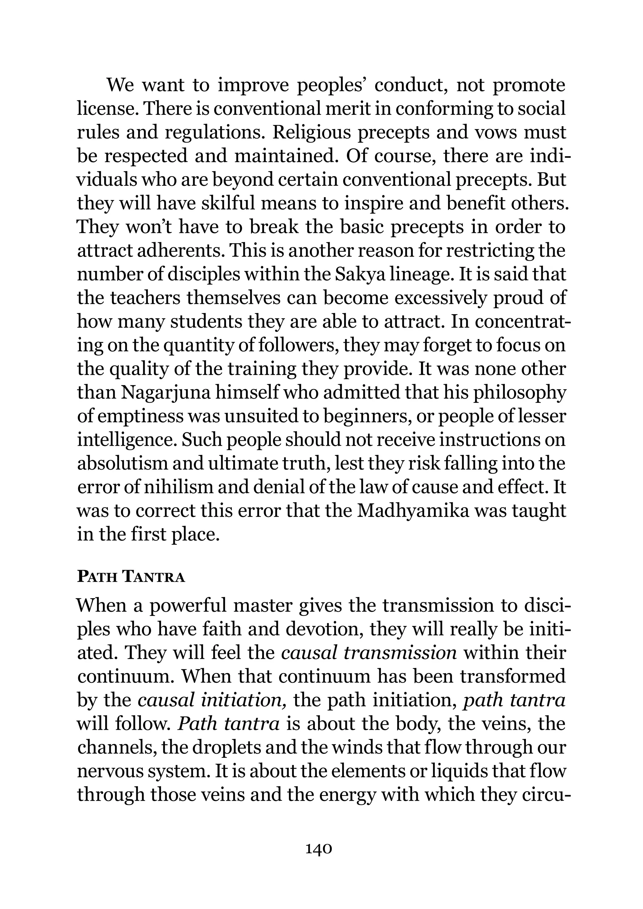 We want to improve peoples’ conduct, not promote
license. There is conventional merit in conforming to social
rules and regulations. Religious precepts and vows must
be respected and maintained. Of course, there are indi-
viduals who are beyond certain conventional precepts. But
they will have skilful means to inspire and benefit others.
They won’t have to break the basic precepts in order to
attract adherents. This is another reason for restricting the
number of disciples within the Sakya lineage. It is said that
the teachers themselves can become excessively proud of
how many students they are able to attract. In concentrat-
ing on the quantity of followers, they may forget to focus on
the quality of the training they provide. It was none other
than Nagarjuna himself who admitted that his philosophy
of emptiness was unsuited to beginners, or people of lesser
intelligence. Such people should not receive instructions on
absolutism and ultimate truth, lest they risk falling into the
error of nihilism and denial of the law of cause and effect. It
was to correct this error that the Madhyamika was taught
in the first place.

PATH TANTRA
When a powerful master gives the transmission to disci-
ples who have faith and devotion, they will really be initi-
ated. They will feel the causal transmission within their
continuum. When that continuum has been transformed
by the causal initiation, the path initiation, path tantra
will follow. Path tantra is about the body, the veins, the
channels, the droplets and the winds that flow through our
nervous system. It is about the elements or liquids that flow
through those veins and the energy with which they circu-

                             140
 
