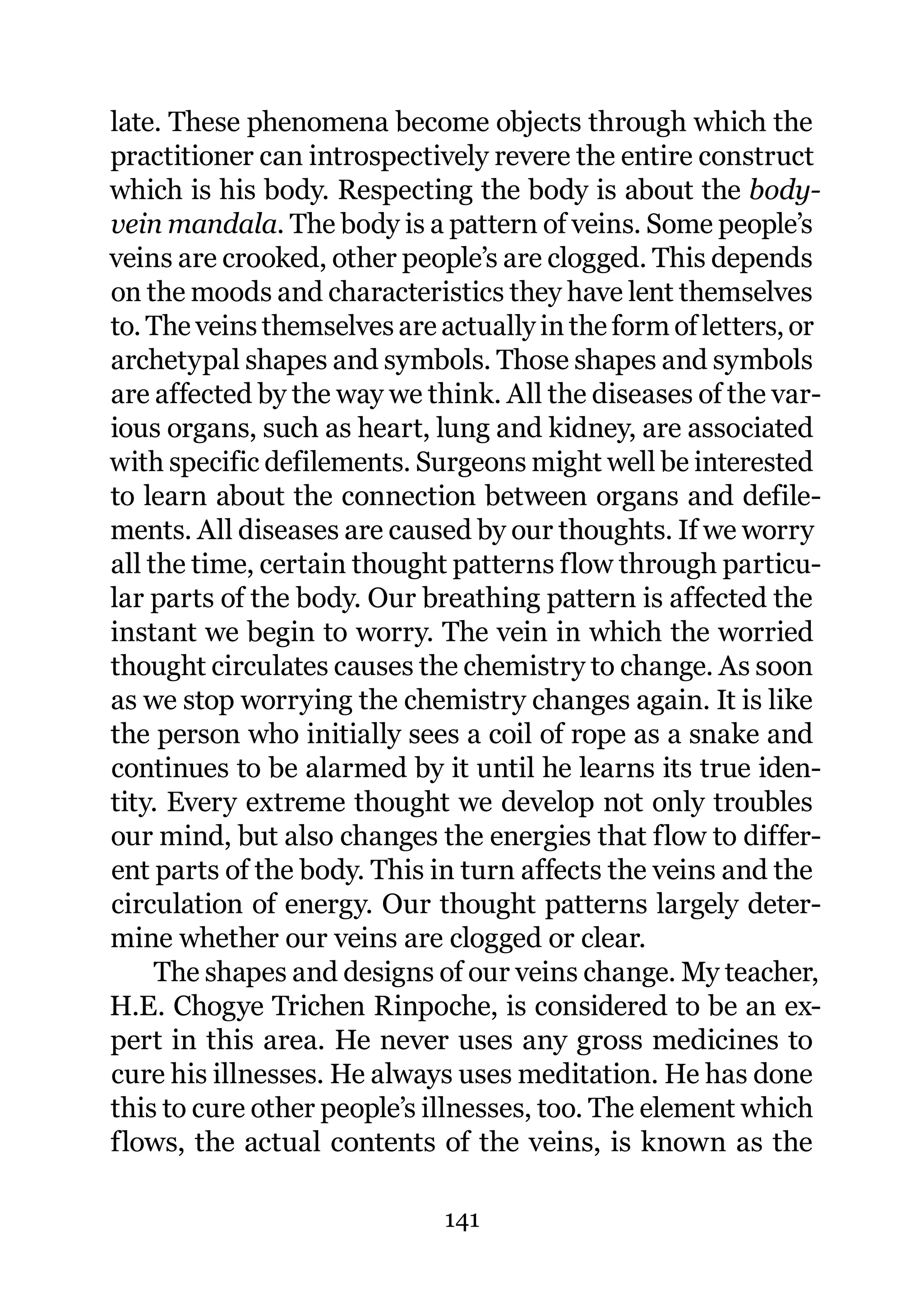late. These phenomena become objects through which the
practitioner can introspectively revere the entire construct
which is his body. Respecting the body is about the body-
vein mandala. The body is a pattern of veins. Some people’s
veins are crooked, other people’s are clogged. This depends
on the moods and characteristics they have lent themselves
to. The veins themselves are actually in the form of letters, or
archetypal shapes and symbols. Those shapes and symbols
are affected by the way we think. All the diseases of the var-
ious organs, such as heart, lung and kidney, are associated
with specific defilements. Surgeons might well be interested
to learn about the connection between organs and defile-
ments. All diseases are caused by our thoughts. If we worry
all the time, certain thought patterns flow through particu-
lar parts of the body. Our breathing pattern is affected the
instant we begin to worry. The vein in which the worried
thought circulates causes the chemistry to change. As soon
as we stop worrying the chemistry changes again. It is like
the person who initially sees a coil of rope as a snake and
continues to be alarmed by it until he learns its true iden-
tity. Every extreme thought we develop not only troubles
our mind, but also changes the energies that flow to differ-
ent parts of the body. This in turn affects the veins and the
circulation of energy. Our thought patterns largely deter-
mine whether our veins are clogged or clear.
     The shapes and designs of our veins change. My teacher,
H.E. Chogye Trichen Rinpoche, is considered to be an ex-
pert in this area. He never uses any gross medicines to
cure his illnesses. He always uses meditation. He has done
this to cure other people’s illnesses, too. The element which
flows, the actual contents of the veins, is known as the

                              141
 