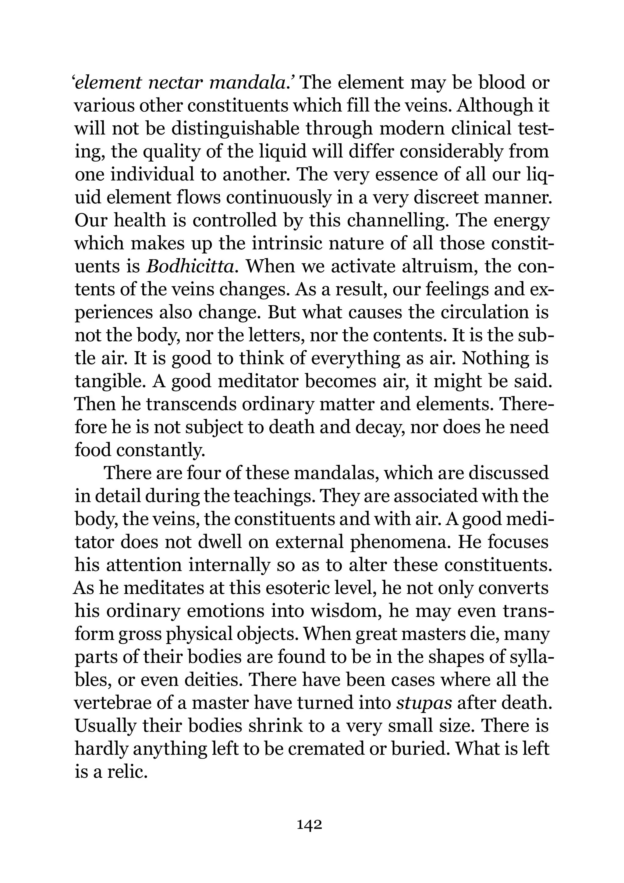 ‘element nectar mandala.’ The element may be blood or
 various other constituents which fill the veins. Although it
 will not be distinguishable through modern clinical test-
 ing, the quality of the liquid will differ considerably from
 one individual to another. The very essence of all our liq-
 uid element flows continuously in a very discreet manner.
 Our health is controlled by this channelling. The energy
 which makes up the intrinsic nature of all those constit-
 uents is Bodhicitta. When we activate altruism, the con-
 tents of the veins changes. As a result, our feelings and ex-
 periences also change. But what causes the circulation is
 not the body, nor the letters, nor the contents. It is the sub-
 tle air. It is good to think of everything as air. Nothing is
 tangible. A good meditator becomes air, it might be said.
 Then he transcends ordinary matter and elements. There-
 fore he is not subject to death and decay, nor does he need
 food constantly.
     There are four of these mandalas, which are discussed
 in detail during the teachings. They are associated with the
 body, the veins, the constituents and with air. A good medi-
 tator does not dwell on external phenomena. He focuses
 his attention internally so as to alter these constituents.
As he meditates at this esoteric level, he not only converts
 his ordinary emotions into wisdom, he may even trans-
 form gross physical objects. When great masters die, many
 parts of their bodies are found to be in the shapes of sylla-
 bles, or even deities. There have been cases where all the
 vertebrae of a master have turned into stupas after death.
 Usually their bodies shrink to a very small size. There is
 hardly anything left to be cremated or buried. What is left
 is a relic.

                             142
 