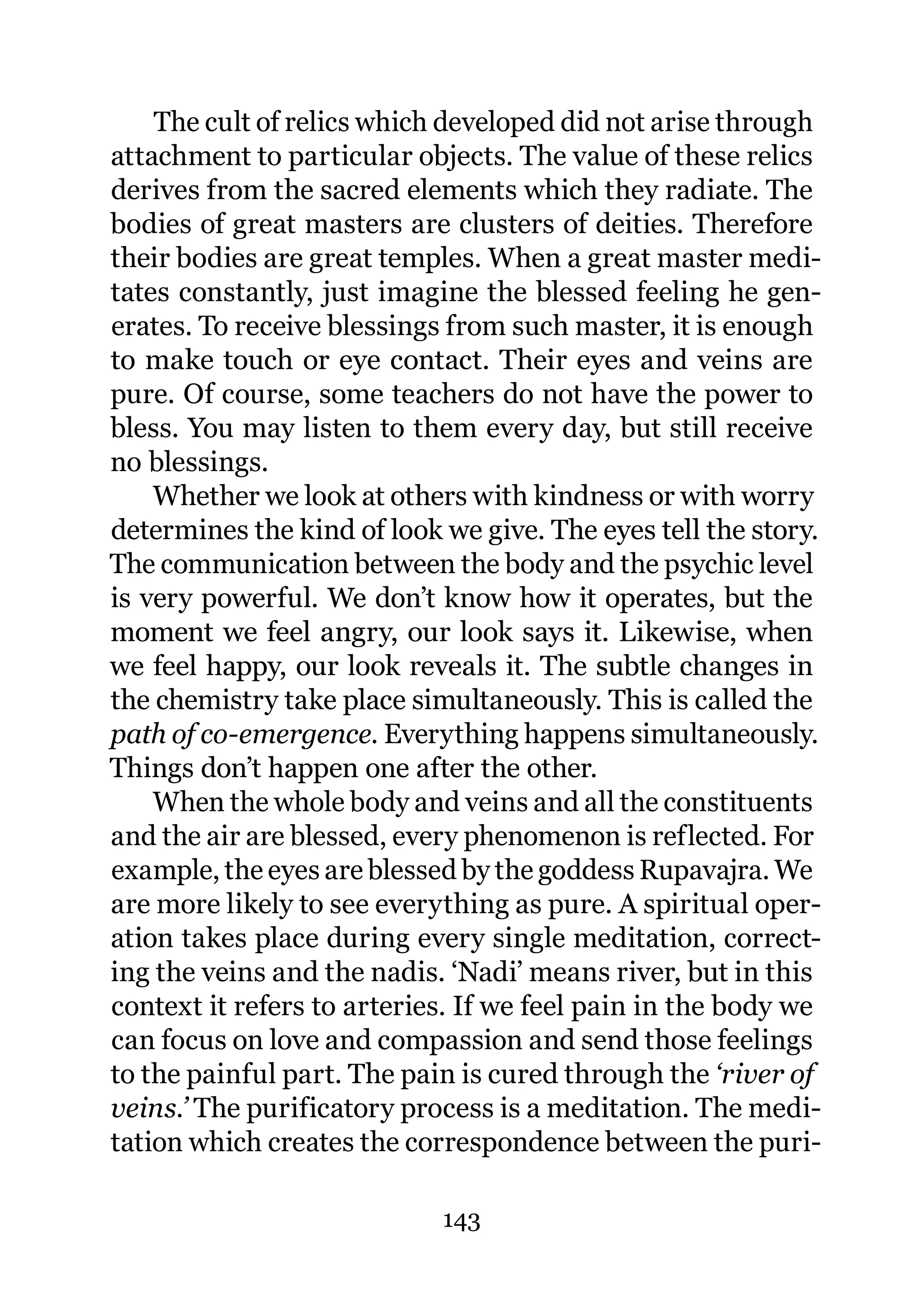 The cult of relics which developed did not arise through
attachment to particular objects. The value of these relics
derives from the sacred elements which they radiate. The
bodies of great masters are clusters of deities. Therefore
their bodies are great temples. When a great master medi-
tates constantly, just imagine the blessed feeling he gen-
erates. To receive blessings from such master, it is enough
to make touch or eye contact. Their eyes and veins are
pure. Of course, some teachers do not have the power to
bless. You may listen to them every day, but still receive
no blessings.
    Whether we look at others with kindness or with worry
determines the kind of look we give. The eyes tell the story.
The communication between the body and the psychic level
is very powerful. We don’t know how it operates, but the
moment we feel angry, our look says it. Likewise, when
we feel happy, our look reveals it. The subtle changes in
the chemistry take place simultaneously. This is called the
path of co-emergence. Everything happens simultaneously.
Things don’t happen one after the other.
    When the whole body and veins and all the constituents
and the air are blessed, every phenomenon is reflected. For
example, the eyes are blessed by the goddess Rupavajra. We
are more likely to see everything as pure. A spiritual oper-
ation takes place during every single meditation, correct-
ing the veins and the nadis. ‘Nadi’ means river, but in this
context it refers to arteries. If we feel pain in the body we
can focus on love and compassion and send those feelings
to the painful part. The pain is cured through the ‘river of
veins.’ The purificatory process is a meditation. The medi-
tation which creates the correspondence between the puri-

                            143
 
