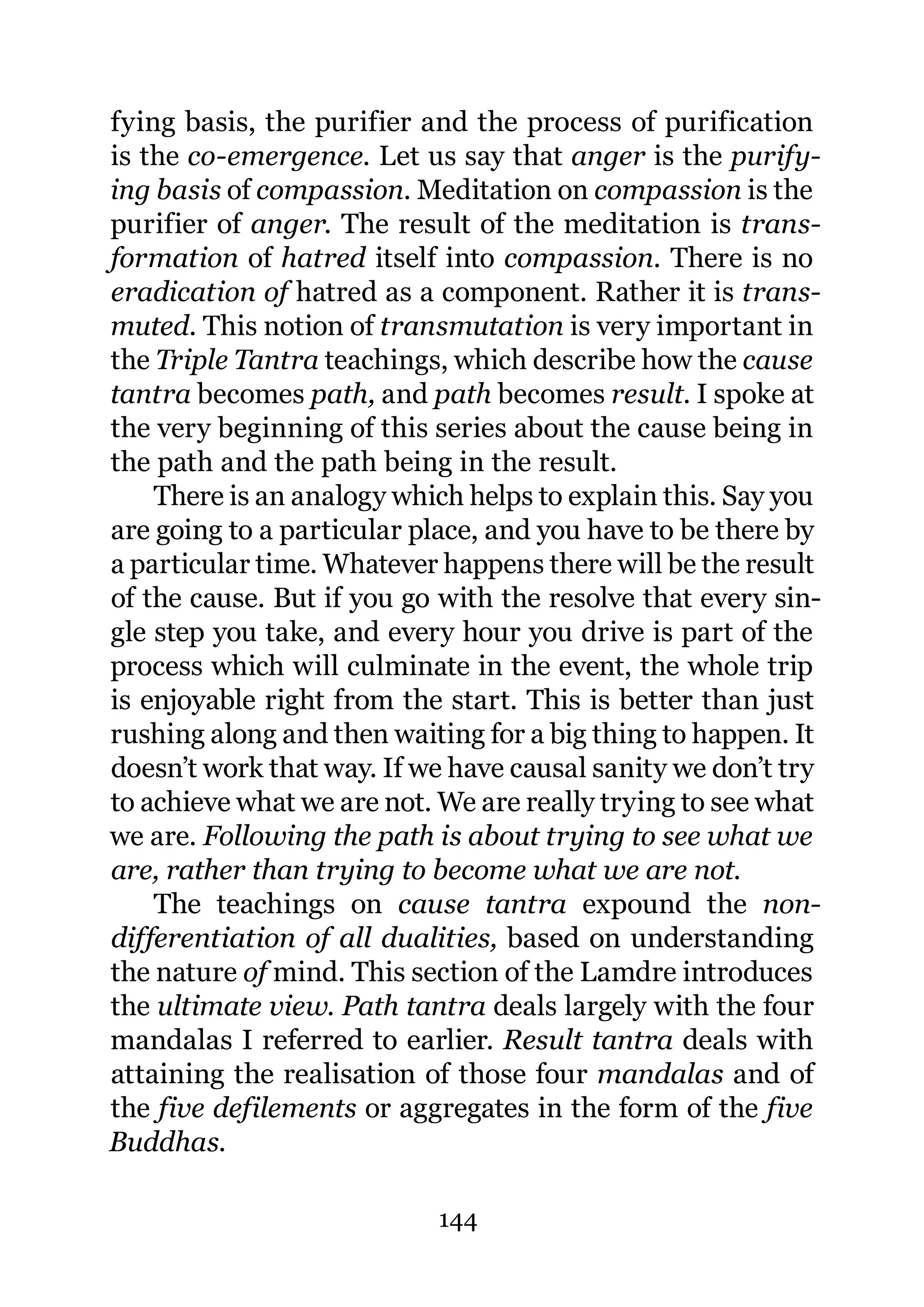 fying basis, the purifier and the process of purification
is the co-emergence. Let us say that anger is the purify-
ing basis of compassion. Meditation on compassion is the
purifier of anger. The result of the meditation is trans-
formation of hatred itself into compassion. There is no
eradication of hatred as a component. Rather it is trans-
muted. This notion of transmutation is very important in
the Triple Tantra teachings, which describe how the cause
tantra becomes path, and path becomes result. I spoke at
the very beginning of this series about the cause being in
the path and the path being in the result.
    There is an analogy which helps to explain this. Say you
are going to a particular place, and you have to be there by
a particular time. Whatever happens there will be the result
of the cause. But if you go with the resolve that every sin-
gle step you take, and every hour you drive is part of the
process which will culminate in the event, the whole trip
is enjoyable right from the start. This is better than just
rushing along and then waiting for a big thing to happen. It
doesn’t work that way. If we have causal sanity we don’t try
to achieve what we are not. We are really trying to see what
we are. Following the path is about trying to see what we
are, rather than trying to become what we are not.
    The teachings on cause tantra expound the non-
differentiation of all dualities, based on understanding
the nature of mind. This section of the Lamdre introduces
the ultimate view. Path tantra deals largely with the four
mandalas I referred to earlier. Result tantra deals with
attaining the realisation of those four mandalas and of
the five defilements or aggregates in the form of the five
Buddhas.

                           144
 