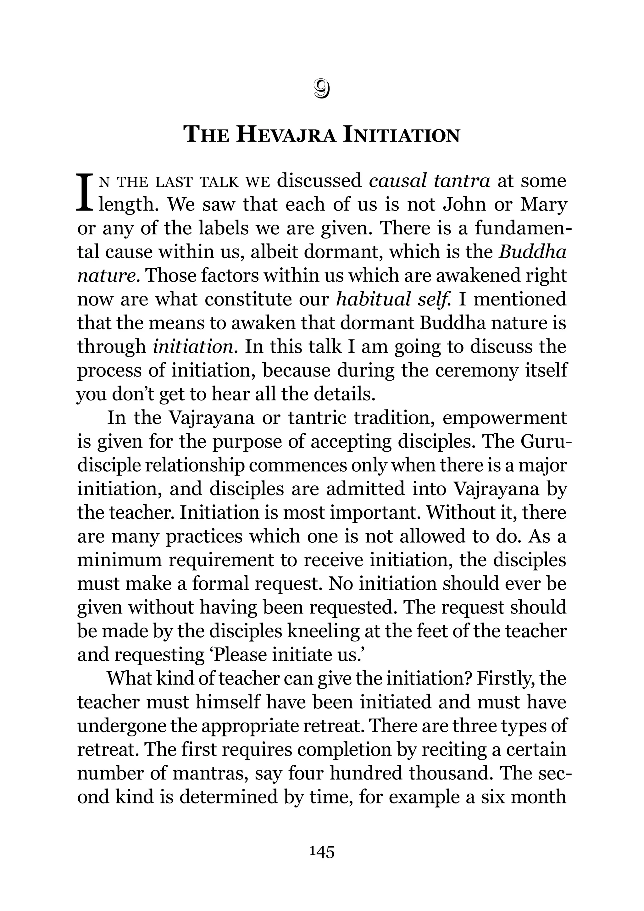 9
             THE HEVAJRA INITIATION
             9.




I   N THE LAST TALK WE    discussed causal tantra at some
   length. We saw that each of us is not John or Mary
or any of the labels we are given. There is a fundamen-
tal cause within us, albeit dormant, which is the Buddha
nature. Those factors within us which are awakened right
now are what constitute our habitual self. I mentioned
that the means to awaken that dormant Buddha nature is
through initiation. In this talk I am going to discuss the
process of initiation, because during the ceremony itself
you don’t get to hear all the details.
    In the Vajrayana or tantric tradition, empowerment
is given for the purpose of accepting disciples. The Guru-
disciple relationship commences only when there is a major
initiation, and disciples are admitted into Vajrayana by
the teacher. Initiation is most important. Without it, there
are many practices which one is not allowed to do. As a
minimum requirement to receive initiation, the disciples
must make a formal request. No initiation should ever be
given without having been requested. The request should
be made by the disciples kneeling at the feet of the teacher
and requesting ‘Please initiate us.’
    What kind of teacher can give the initiation? Firstly, the
teacher must himself have been initiated and must have
undergone the appropriate retreat. There are three types of
retreat. The first requires completion by reciting a certain
number of mantras, say four hundred thousand. The sec-
ond kind is determined by time, for example a six month

                             145
 