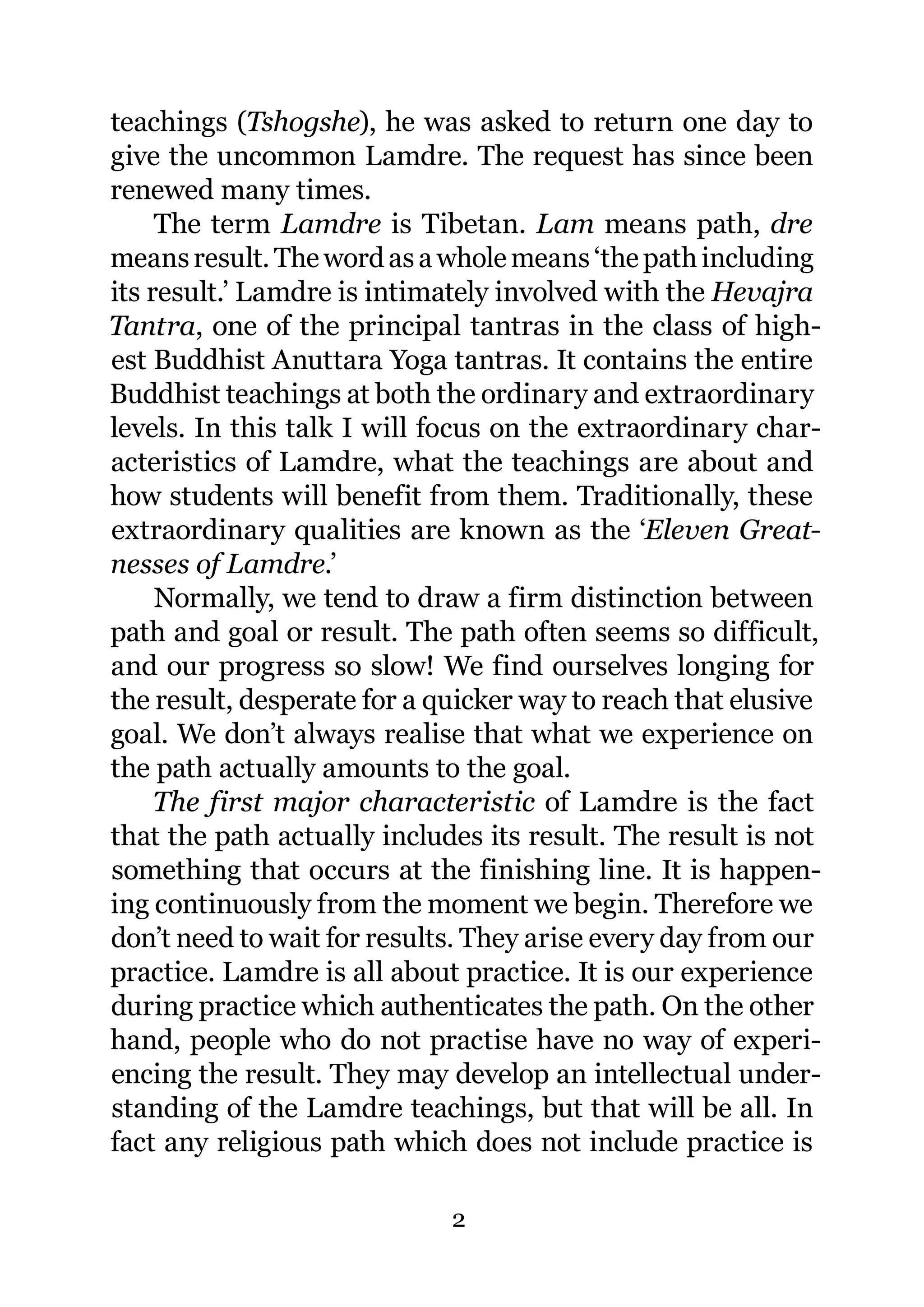 teachings (Tshogshe), he was asked to return one day to
give the uncommon Lamdre. The request has since been
renewed many times.
     The term Lamdre is Tibetan. Lam means path, dre
means result. The word as a whole means ‘the path including
its result.’ Lamdre is intimately involved with the Hevajra
Tantra, one of the principal tantras in the class of high-
est Buddhist Anuttara Yoga tantras. It contains the entire
Buddhist teachings at both the ordinary and extraordinary
levels. In this talk I will focus on the extraordinary char-
acteristics of Lamdre, what the teachings are about and
how students will benefit from them. Traditionally, these
extraordinary qualities are known as the ‘Eleven Great-
nesses of Lamdre.’
     Normally, we tend to draw a firm distinction between
path and goal or result. The path often seems so difficult,
and our progress so slow! We find ourselves longing for
the result, desperate for a quicker way to reach that elusive
goal. We don’t always realise that what we experience on
the path actually amounts to the goal.
     The first major characteristic of Lamdre is the fact
that the path actually includes its result. The result is not
something that occurs at the finishing line. It is happen-
ing continuously from the moment we begin. Therefore we
don’t need to wait for results. They arise every day from our
practice. Lamdre is all about practice. It is our experience
during practice which authenticates the path. On the other
hand, people who do not practise have no way of experi-
encing the result. They may develop an intellectual under-
standing of the Lamdre teachings, but that will be all. In
fact any religious path which does not include practice is

                             2
 