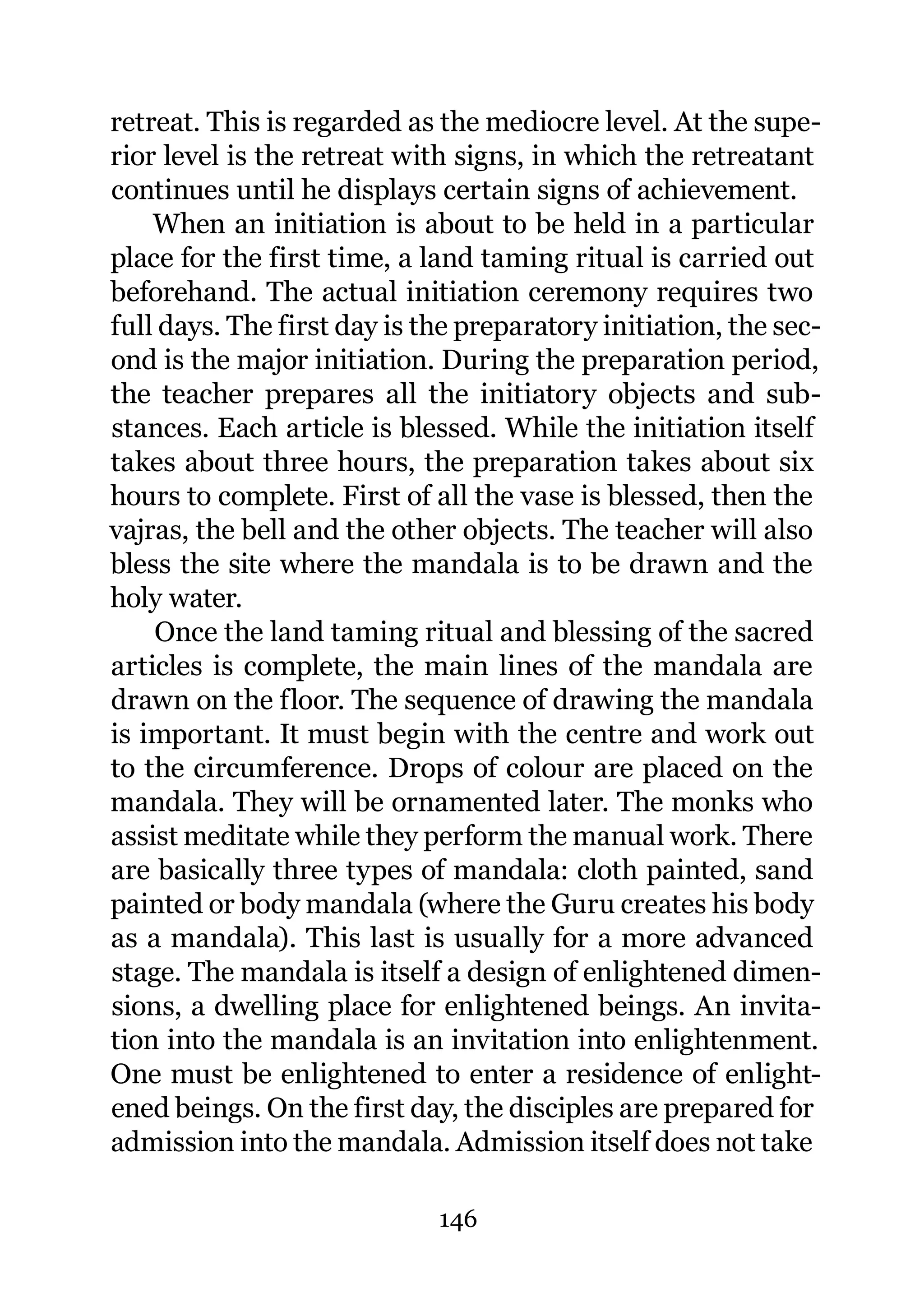 retreat. This is regarded as the mediocre level. At the supe-
rior level is the retreat with signs, in which the retreatant
continues until he displays certain signs of achievement.
    When an initiation is about to be held in a particular
place for the first time, a land taming ritual is carried out
beforehand. The actual initiation ceremony requires two
full days. The first day is the preparatory initiation, the sec-
ond is the major initiation. During the preparation period,
the teacher prepares all the initiatory objects and sub-
stances. Each article is blessed. While the initiation itself
takes about three hours, the preparation takes about six
hours to complete. First of all the vase is blessed, then the
vajras, the bell and the other objects. The teacher will also
bless the site where the mandala is to be drawn and the
holy water.
    Once the land taming ritual and blessing of the sacred
articles is complete, the main lines of the mandala are
drawn on the floor. The sequence of drawing the mandala
is important. It must begin with the centre and work out
to the circumference. Drops of colour are placed on the
mandala. They will be ornamented later. The monks who
assist meditate while they perform the manual work. There
are basically three types of mandala: cloth painted, sand
painted or body mandala (where the Guru creates his body
as a mandala). This last is usually for a more advanced
stage. The mandala is itself a design of enlightened dimen-
sions, a dwelling place for enlightened beings. An invita-
tion into the mandala is an invitation into enlightenment.
One must be enlightened to enter a residence of enlight-
ened beings. On the first day, the disciples are prepared for
admission into the mandala. Admission itself does not take

                             146
 