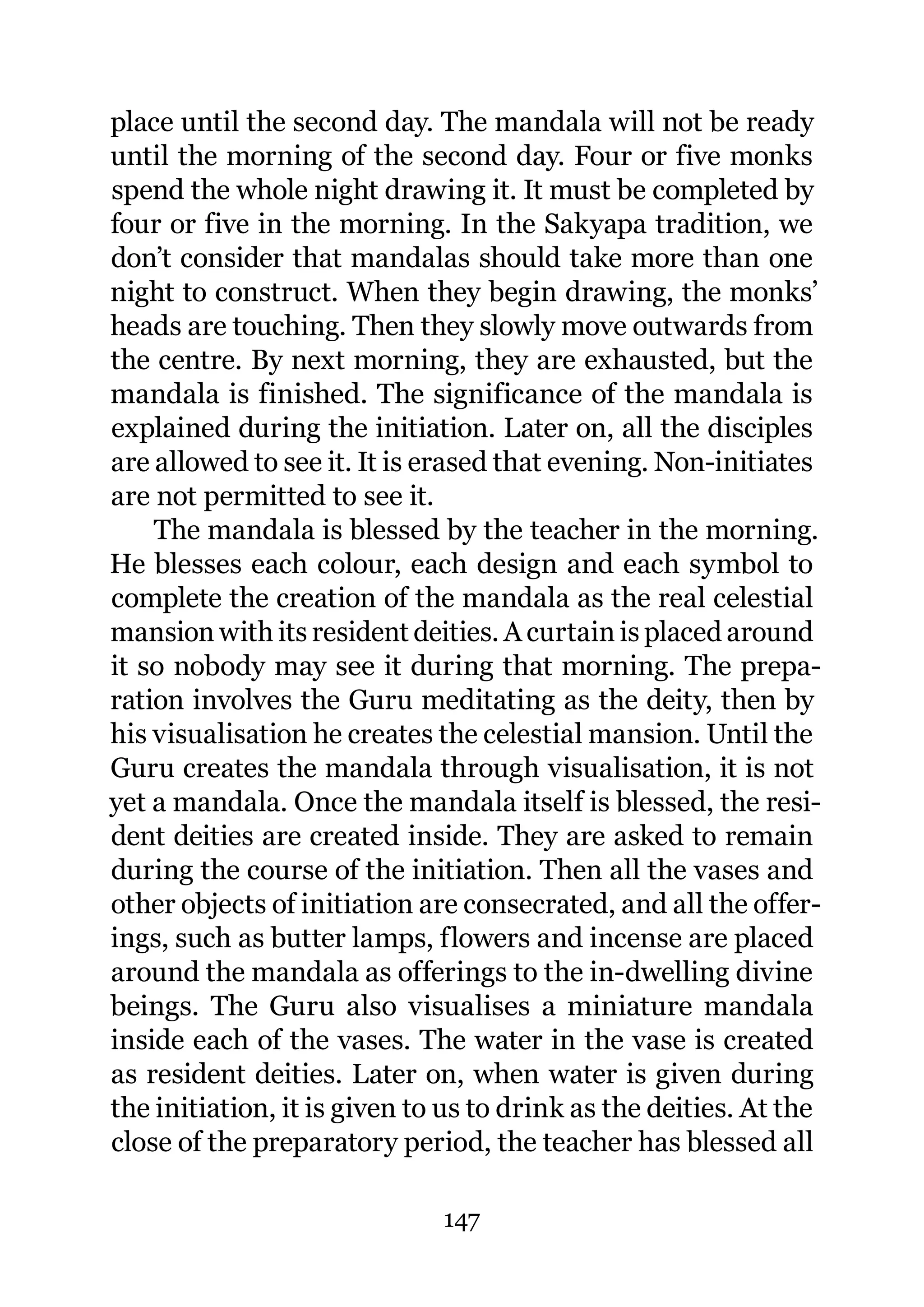 place until the second day. The mandala will not be ready
until the morning of the second day. Four or five monks
spend the whole night drawing it. It must be completed by
four or five in the morning. In the Sakyapa tradition, we
don’t consider that mandalas should take more than one
night to construct. When they begin drawing, the monks’
heads are touching. Then they slowly move outwards from
the centre. By next morning, they are exhausted, but the
mandala is finished. The significance of the mandala is
explained during the initiation. Later on, all the disciples
are allowed to see it. It is erased that evening. Non-initiates
are not permitted to see it.
    The mandala is blessed by the teacher in the morning.
He blesses each colour, each design and each symbol to
complete the creation of the mandala as the real celestial
mansion with its resident deities. A curtain is placed around
it so nobody may see it during that morning. The prepa-
ration involves the Guru meditating as the deity, then by
his visualisation he creates the celestial mansion. Until the
Guru creates the mandala through visualisation, it is not
yet a mandala. Once the mandala itself is blessed, the resi-
dent deities are created inside. They are asked to remain
during the course of the initiation. Then all the vases and
other objects of initiation are consecrated, and all the offer-
ings, such as butter lamps, flowers and incense are placed
around the mandala as offerings to the in-dwelling divine
beings. The Guru also visualises a miniature mandala
inside each of the vases. The water in the vase is created
as resident deities. Later on, when water is given during
the initiation, it is given to us to drink as the deities. At the
close of the preparatory period, the teacher has blessed all

                              147
 