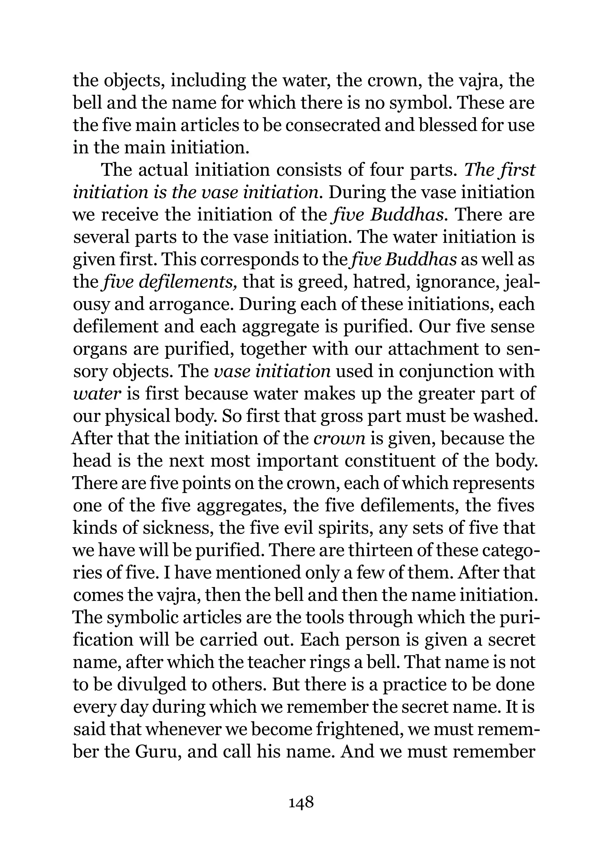 the objects, including the water, the crown, the vajra, the
bell and the name for which there is no symbol. These are
the five main articles to be consecrated and blessed for use
in the main initiation.
    The actual initiation consists of four parts. The first
initiation is the vase initiation. During the vase initiation
we receive the initiation of the five Buddhas. There are
several parts to the vase initiation. The water initiation is
given first. This corresponds to the five Buddhas as well as
the five defilements, that is greed, hatred, ignorance, jeal-
ousy and arrogance. During each of these initiations, each
defilement and each aggregate is purified. Our five sense
organs are purified, together with our attachment to sen-
sory objects. The vase initiation used in conjunction with
water is first because water makes up the greater part of
our physical body. So first that gross part must be washed.
After that the initiation of the crown is given, because the
head is the next most important constituent of the body.
There are five points on the crown, each of which represents
one of the five aggregates, the five defilements, the fives
kinds of sickness, the five evil spirits, any sets of five that
we have will be purified. There are thirteen of these catego-
ries of five. I have mentioned only a few of them. After that
comes the vajra, then the bell and then the name initiation.
The symbolic articles are the tools through which the puri-
fication will be carried out. Each person is given a secret
name, after which the teacher rings a bell. That name is not
to be divulged to others. But there is a practice to be done
every day during which we remember the secret name. It is
said that whenever we become frightened, we must remem-
ber the Guru, and call his name. And we must remember

                             148
 