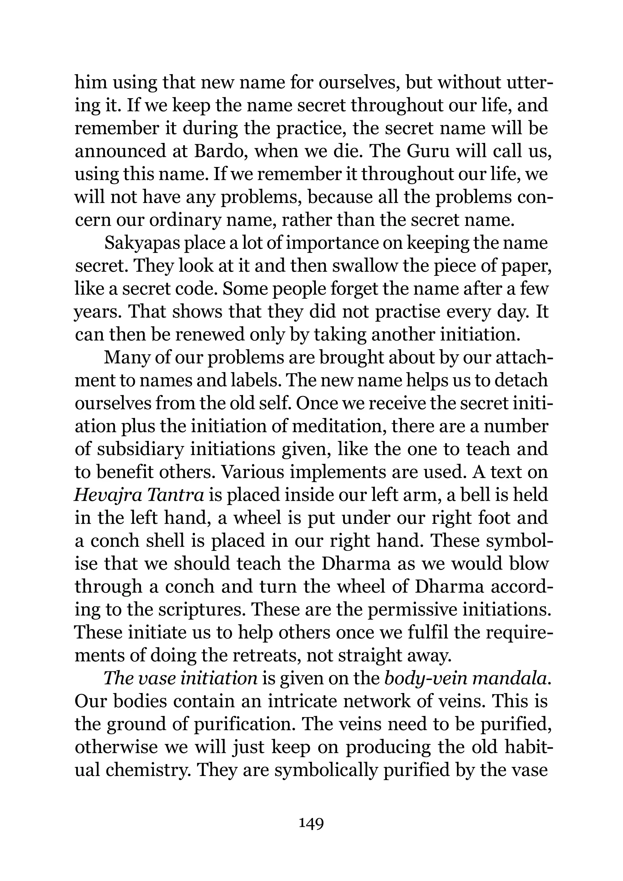 him using that new name for ourselves, but without utter-
ing it. If we keep the name secret throughout our life, and
remember it during the practice, the secret name will be
announced at Bardo, when we die. The Guru will call us,
using this name. If we remember it throughout our life, we
will not have any problems, because all the problems con-
cern our ordinary name, rather than the secret name.
    Sakyapas place a lot of importance on keeping the name
secret. They look at it and then swallow the piece of paper,
like a secret code. Some people forget the name after a few
years. That shows that they did not practise every day. It
can then be renewed only by taking another initiation.
    Many of our problems are brought about by our attach-
ment to names and labels. The new name helps us to detach
ourselves from the old self. Once we receive the secret initi-
ation plus the initiation of meditation, there are a number
of subsidiary initiations given, like the one to teach and
to benefit others. Various implements are used. A text on
Hevajra Tantra is placed inside our left arm, a bell is held
in the left hand, a wheel is put under our right foot and
a conch shell is placed in our right hand. These symbol-
ise that we should teach the Dharma as we would blow
through a conch and turn the wheel of Dharma accord-
ing to the scriptures. These are the permissive initiations.
These initiate us to help others once we fulfil the require-
ments of doing the retreats, not straight away.
    The vase initiation is given on the body-vein mandala.
Our bodies contain an intricate network of veins. This is
the ground of purification. The veins need to be purified,
otherwise we will just keep on producing the old habit-
ual chemistry. They are symbolically purified by the vase

                             149
 