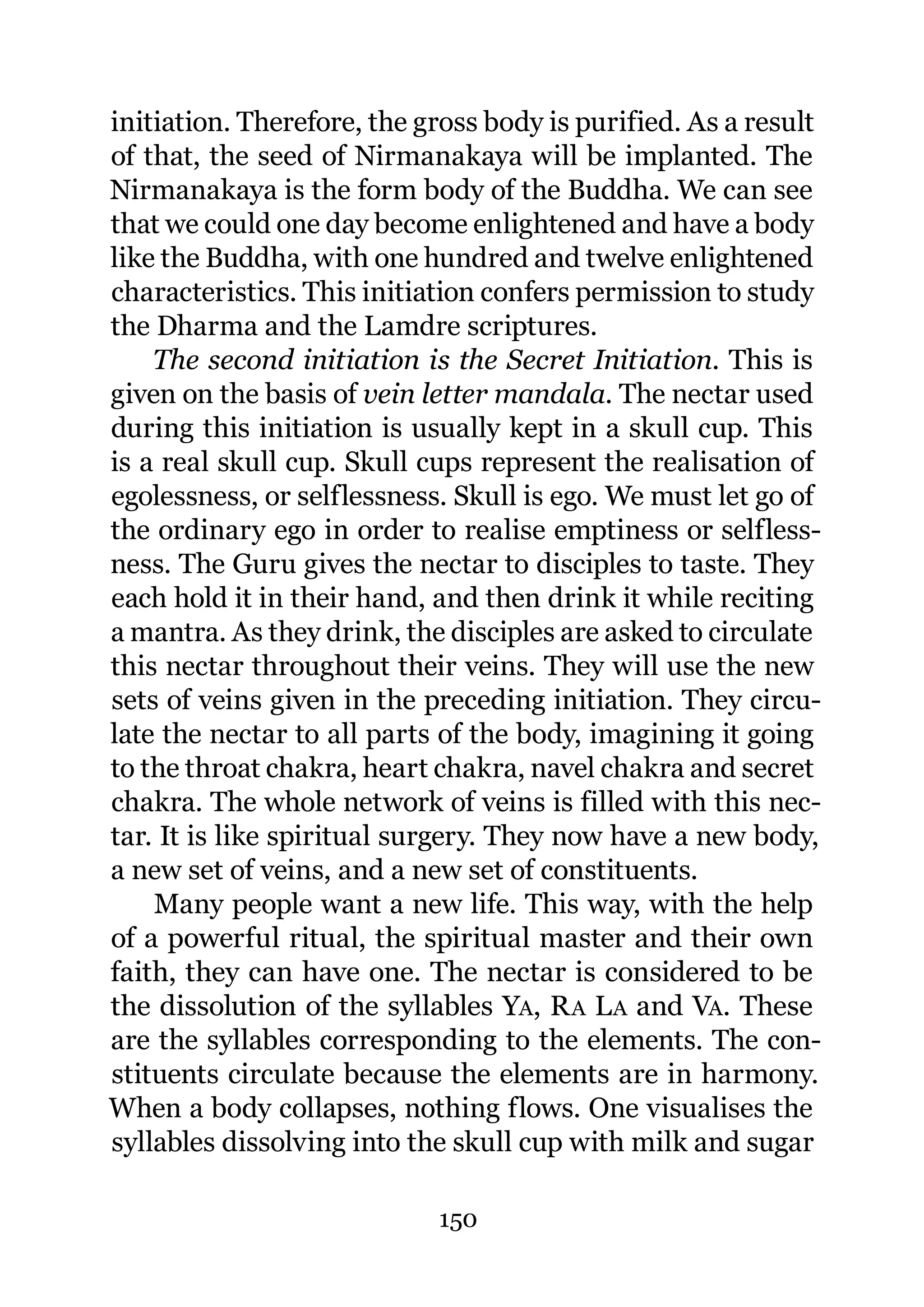 initiation. Therefore, the gross body is purified. As a result
of that, the seed of Nirmanakaya will be implanted. The
Nirmanakaya is the form body of the Buddha. We can see
that we could one day become enlightened and have a body
like the Buddha, with one hundred and twelve enlightened
characteristics. This initiation confers permission to study
the Dharma and the Lamdre scriptures.
    The second initiation is the Secret Initiation. This is
given on the basis of vein letter mandala. The nectar used
during this initiation is usually kept in a skull cup. This
is a real skull cup. Skull cups represent the realisation of
egolessness, or selflessness. Skull is ego. We must let go of
the ordinary ego in order to realise emptiness or selfless-
ness. The Guru gives the nectar to disciples to taste. They
each hold it in their hand, and then drink it while reciting
a mantra. As they drink, the disciples are asked to circulate
this nectar throughout their veins. They will use the new
sets of veins given in the preceding initiation. They circu-
late the nectar to all parts of the body, imagining it going
to the throat chakra, heart chakra, navel chakra and secret
chakra. The whole network of veins is filled with this nec-
tar. It is like spiritual surgery. They now have a new body,
a new set of veins, and a new set of constituents.
    Many people want a new life. This way, with the help
of a powerful ritual, the spiritual master and their own
faith, they can have one. The nectar is considered to be
the dissolution of the syllables YA, R A L A and VA. These
are the syllables corresponding to the elements. The con-
stituents circulate because the elements are in harmony.
When a body collapses, nothing flows. One visualises the
syllables dissolving into the skull cup with milk and sugar

                            150
 