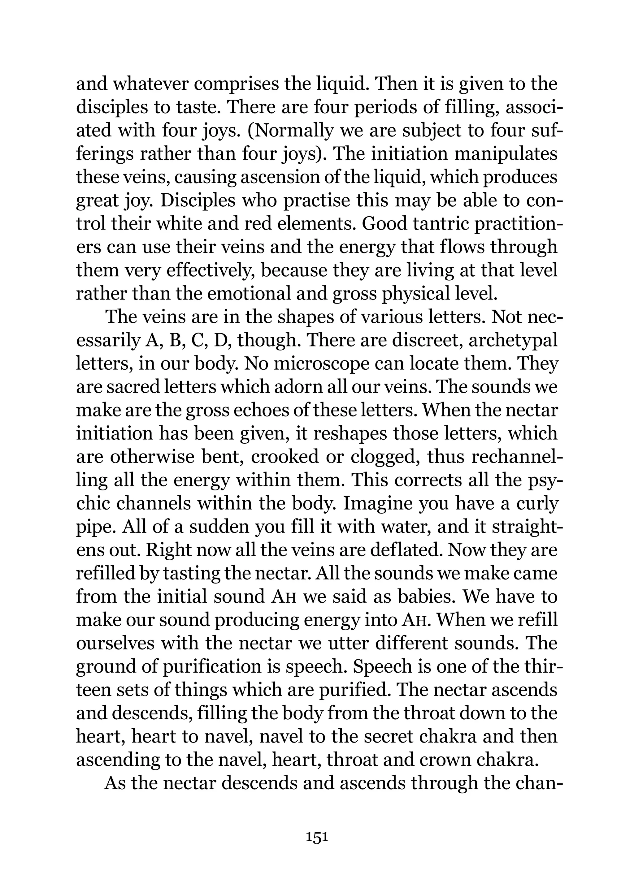 and whatever comprises the liquid. Then it is given to the
disciples to taste. There are four periods of filling, associ-
ated with four joys. (Normally we are subject to four suf-
ferings rather than four joys). The initiation manipulates
these veins, causing ascension of the liquid, which produces
great joy. Disciples who practise this may be able to con-
trol their white and red elements. Good tantric practition-
ers can use their veins and the energy that flows through
them very effectively, because they are living at that level
rather than the emotional and gross physical level.
    The veins are in the shapes of various letters. Not nec-
essarily A, B, C, D, though. There are discreet, archetypal
letters, in our body. No microscope can locate them. They
are sacred letters which adorn all our veins. The sounds we
make are the gross echoes of these letters. When the nectar
initiation has been given, it reshapes those letters, which
are otherwise bent, crooked or clogged, thus rechannel-
ling all the energy within them. This corrects all the psy-
chic channels within the body. Imagine you have a curly
pipe. All of a sudden you fill it with water, and it straight-
ens out. Right now all the veins are deflated. Now they are
refilled by tasting the nectar. All the sounds we make came
from the initial sound AH we said as babies. We have to
make our sound producing energy into AH. When we refill
ourselves with the nectar we utter different sounds. The
ground of purification is speech. Speech is one of the thir-
teen sets of things which are purified. The nectar ascends
and descends, filling the body from the throat down to the
heart, heart to navel, navel to the secret chakra and then
ascending to the navel, heart, throat and crown chakra.
    As the nectar descends and ascends through the chan-

                             151
 