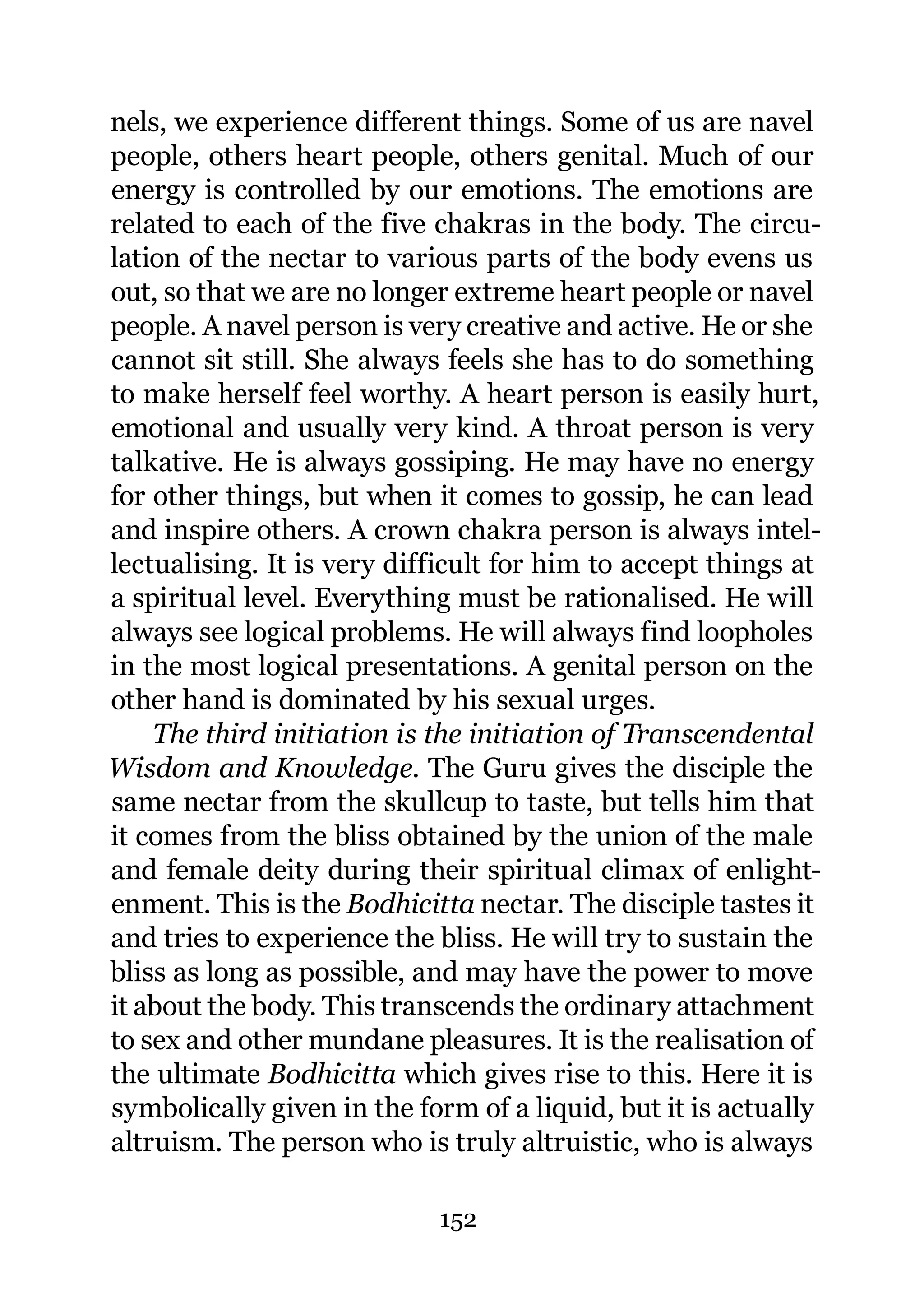 nels, we experience different things. Some of us are navel
people, others heart people, others genital. Much of our
energy is controlled by our emotions. The emotions are
related to each of the five chakras in the body. The circu-
lation of the nectar to various parts of the body evens us
out, so that we are no longer extreme heart people or navel
people. A navel person is very creative and active. He or she
cannot sit still. She always feels she has to do something
to make herself feel worthy. A heart person is easily hurt,
emotional and usually very kind. A throat person is very
talkative. He is always gossiping. He may have no energy
for other things, but when it comes to gossip, he can lead
and inspire others. A crown chakra person is always intel-
lectualising. It is very difficult for him to accept things at
a spiritual level. Everything must be rationalised. He will
always see logical problems. He will always find loopholes
in the most logical presentations. A genital person on the
other hand is dominated by his sexual urges.
    The third initiation is the initiation of Transcendental
Wisdom and Knowledge. The Guru gives the disciple the
same nectar from the skullcup to taste, but tells him that
it comes from the bliss obtained by the union of the male
and female deity during their spiritual climax of enlight-
enment. This is the Bodhicitta nectar. The disciple tastes it
and tries to experience the bliss. He will try to sustain the
bliss as long as possible, and may have the power to move
it about the body. This transcends the ordinary attachment
to sex and other mundane pleasures. It is the realisation of
the ultimate Bodhicitta which gives rise to this. Here it is
symbolically given in the form of a liquid, but it is actually
altruism. The person who is truly altruistic, who is always

                            152
 