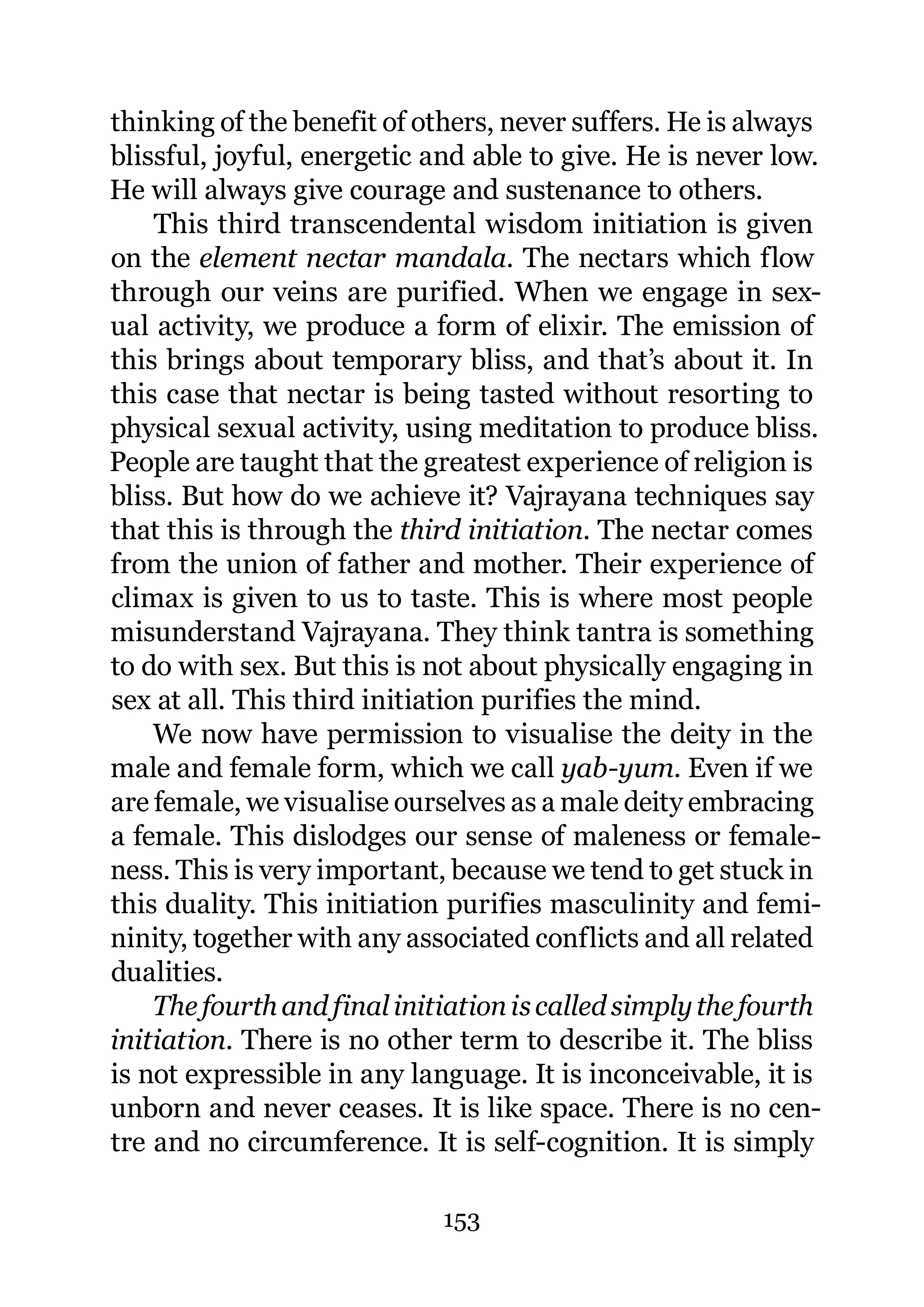thinking of the benefit of others, never suffers. He is always
blissful, joyful, energetic and able to give. He is never low.
He will always give courage and sustenance to others.
    This third transcendental wisdom initiation is given
on the element nectar mandala. The nectars which flow
through our veins are purified. When we engage in sex-
ual activity, we produce a form of elixir. The emission of
this brings about temporary bliss, and that’s about it. In
this case that nectar is being tasted without resorting to
physical sexual activity, using meditation to produce bliss.
People are taught that the greatest experience of religion is
bliss. But how do we achieve it? Vajrayana techniques say
that this is through the third initiation. The nectar comes
from the union of father and mother. Their experience of
climax is given to us to taste. This is where most people
misunderstand Vajrayana. They think tantra is something
to do with sex. But this is not about physically engaging in
sex at all. This third initiation purifies the mind.
    We now have permission to visualise the deity in the
male and female form, which we call yab-yum. Even if we
are female, we visualise ourselves as a male deity embracing
a female. This dislodges our sense of maleness or female-
ness. This is very important, because we tend to get stuck in
this duality. This initiation purifies masculinity and femi-
ninity, together with any associated conflicts and all related
dualities.
    The fourth and final initiation is called simply the fourth
initiation. There is no other term to describe it. The bliss
is not expressible in any language. It is inconceivable, it is
unborn and never ceases. It is like space. There is no cen-
tre and no circumference. It is self-cognition. It is simply

                             153
 